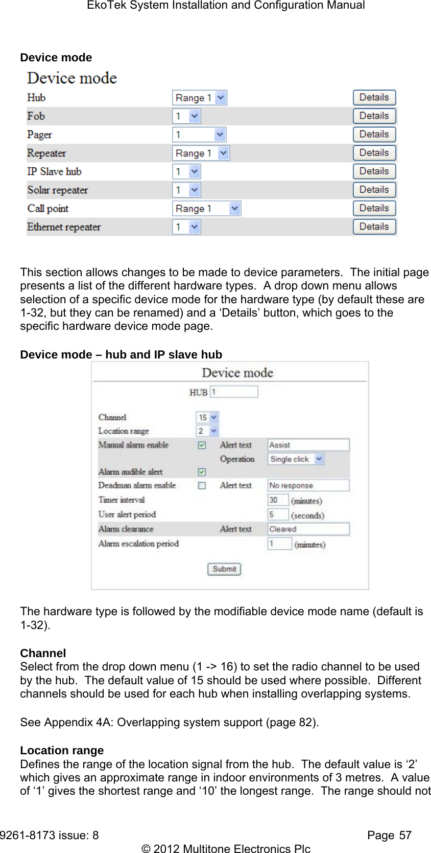 EkoTek System Installation and Configuration Manual 9261-8173 issue: 8   Page 57 © 2012 Multitone Electronics Plc Device mode  This section allows changes to be made to device parameters.  The initial page presents a list of the different hardware types.  A drop down menu allows selection of a specific device mode for the hardware type (by default these are 1-32, but they can be renamed) and a ‘Details’ button, which goes to the specific hardware device mode page. Device mode – hub and IP slave hub  The hardware type is followed by the modifiable device mode name (default is 1-32). Channel  Select from the drop down menu (1 -&gt; 16) to set the radio channel to be used by the hub.  The default value of 15 should be used where possible.  Different channels should be used for each hub when installing overlapping systems.   See Appendix 4A: Overlapping system support (page 82). Location range Defines the range of the location signal from the hub.  The default value is ‘2’ which gives an approximate range in indoor environments of 3 metres.  A value of ‘1’ gives the shortest range and ‘10’ the longest range.  The range should not 