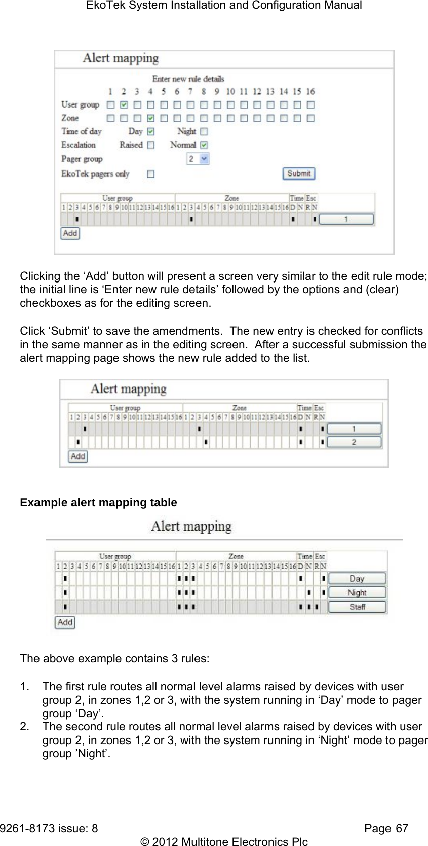 EkoTek System Installation and Configuration Manual 9261-8173 issue: 8   Page 67 © 2012 Multitone Electronics Plc  Clicking the ‘Add’ button will present a screen very similar to the edit rule mode; the initial line is ‘Enter new rule details’ followed by the options and (clear) checkboxes as for the editing screen. Click ‘Submit’ to save the amendments.  The new entry is checked for conflicts in the same manner as in the editing screen.  After a successful submission the alert mapping page shows the new rule added to the list.   Example alert mapping table  The above example contains 3 rules: 1.  The first rule routes all normal level alarms raised by devices with user group 2, in zones 1,2 or 3, with the system running in ‘Day’ mode to pager group ‘Day’. 2.  The second rule routes all normal level alarms raised by devices with user group 2, in zones 1,2 or 3, with the system running in ‘Night’ mode to pager group ’Night’. 