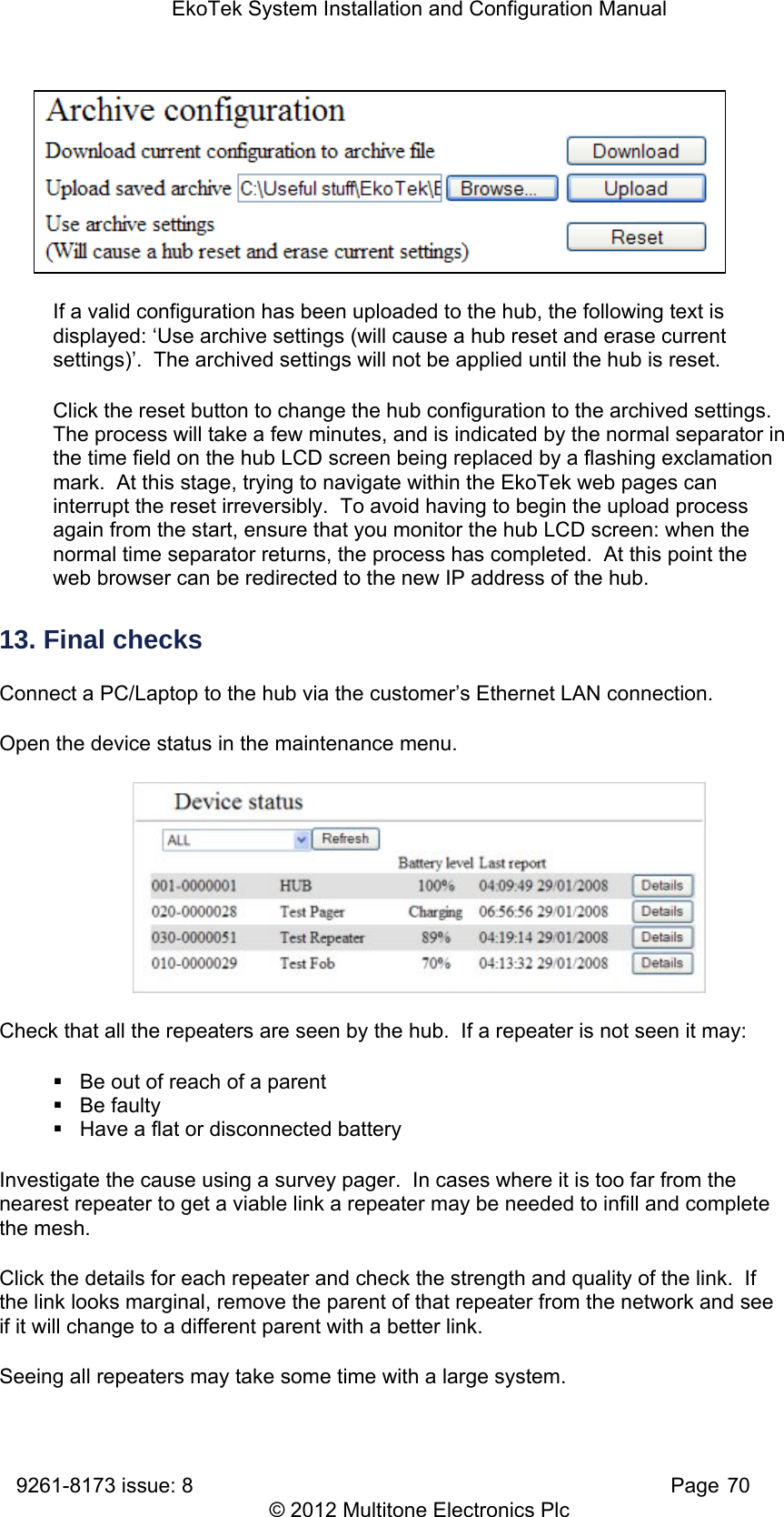 EkoTek System Installation and Configuration Manual 9261-8173 issue: 8   Page 70 © 2012 Multitone Electronics Plc  If a valid configuration has been uploaded to the hub, the following text is displayed: ‘Use archive settings (will cause a hub reset and erase current settings)’.  The archived settings will not be applied until the hub is reset. Click the reset button to change the hub configuration to the archived settings.  The process will take a few minutes, and is indicated by the normal separator in the time field on the hub LCD screen being replaced by a flashing exclamation mark.  At this stage, trying to navigate within the EkoTek web pages can interrupt the reset irreversibly.  To avoid having to begin the upload process again from the start, ensure that you monitor the hub LCD screen: when the normal time separator returns, the process has completed.  At this point the web browser can be redirected to the new IP address of the hub.   13. Final checks Connect a PC/Laptop to the hub via the customer’s Ethernet LAN connection. Open the device status in the maintenance menu.  Check that all the repeaters are seen by the hub.  If a repeater is not seen it may:   Be out of reach of a parent  Be faulty   Have a flat or disconnected battery Investigate the cause using a survey pager.  In cases where it is too far from the nearest repeater to get a viable link a repeater may be needed to infill and complete the mesh. Click the details for each repeater and check the strength and quality of the link.  If the link looks marginal, remove the parent of that repeater from the network and see if it will change to a different parent with a better link. Seeing all repeaters may take some time with a large system. 