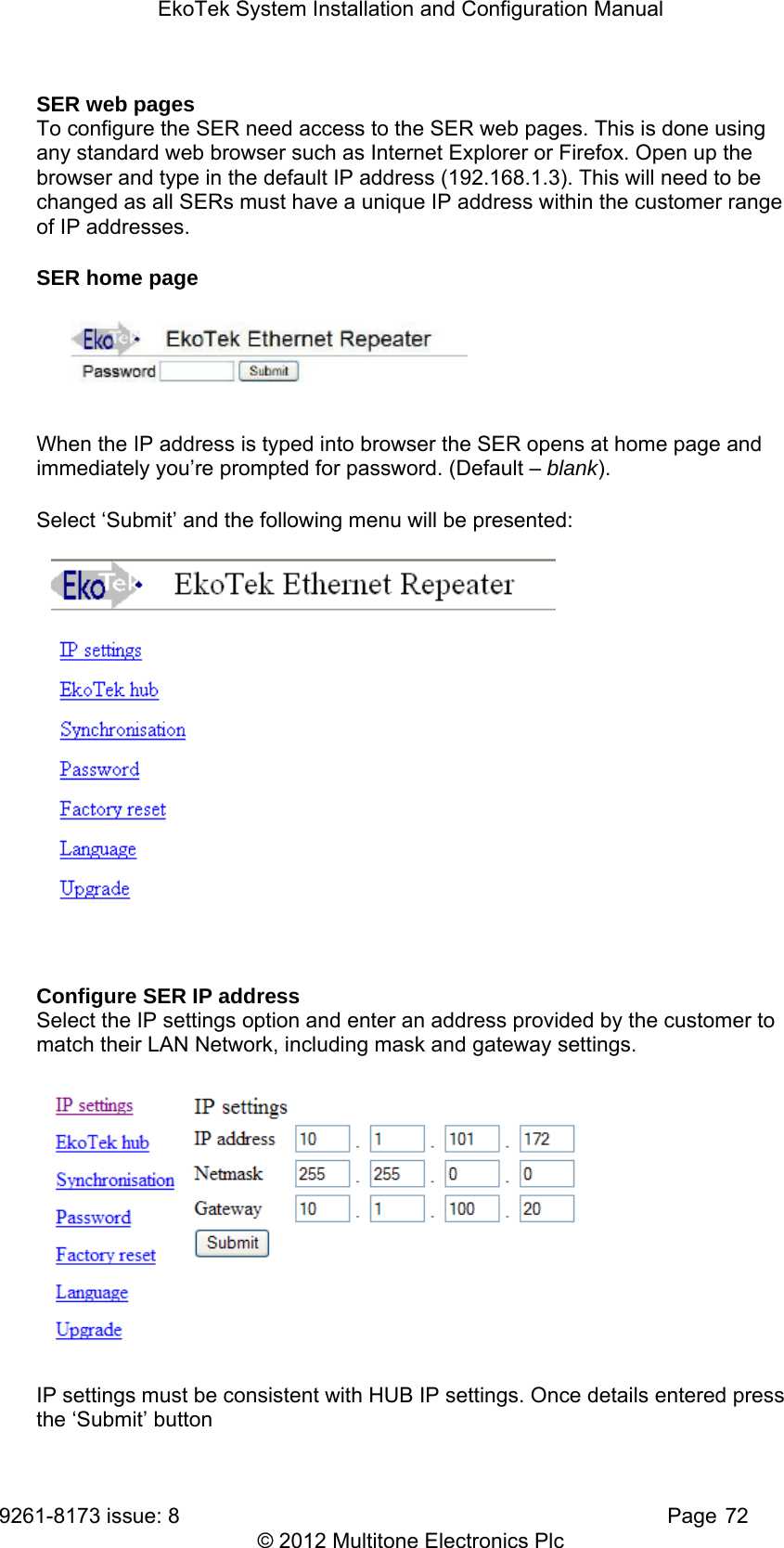 EkoTek System Installation and Configuration Manual 9261-8173 issue: 8   Page 72 © 2012 Multitone Electronics Plc SER web pages To configure the SER need access to the SER web pages. This is done using any standard web browser such as Internet Explorer or Firefox. Open up the browser and type in the default IP address (192.168.1.3). This will need to be changed as all SERs must have a unique IP address within the customer range of IP addresses. SER home page  When the IP address is typed into browser the SER opens at home page and immediately you’re prompted for password. (Default – blank).  Select ‘Submit’ and the following menu will be presented:   Configure SER IP address Select the IP settings option and enter an address provided by the customer to match their LAN Network, including mask and gateway settings.   IP settings must be consistent with HUB IP settings. Once details entered press the ‘Submit’ button 