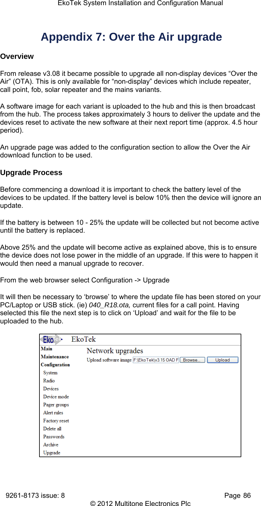EkoTek System Installation and Configuration Manual 9261-8173 issue: 8   Page 86 © 2012 Multitone Electronics Plc Appendix 7: Over the Air upgrade Overview From release v3.08 it became possible to upgrade all non-display devices “Over the Air” (OTA). This is only available for “non-display” devices which include repeater, call point, fob, solar repeater and the mains variants. A software image for each variant is uploaded to the hub and this is then broadcast from the hub. The process takes approximately 3 hours to deliver the update and the devices reset to activate the new software at their next report time (approx. 4.5 hour period). An upgrade page was added to the configuration section to allow the Over the Air download function to be used. Upgrade Process Before commencing a download it is important to check the battery level of the devices to be updated. If the battery level is below 10% then the device will ignore an update. If the battery is between 10 - 25% the update will be collected but not become active until the battery is replaced. Above 25% and the update will become active as explained above, this is to ensure the device does not lose power in the middle of an upgrade. If this were to happen it would then need a manual upgrade to recover. From the web browser select Configuration -&gt; Upgrade It will then be necessary to ‘browse’ to where the update file has been stored on your PC/Laptop or USB stick. (ie) 040_R18.ota, current files for a call point. Having selected this file the next step is to click on ‘Upload’ and wait for the file to be uploaded to the hub.               