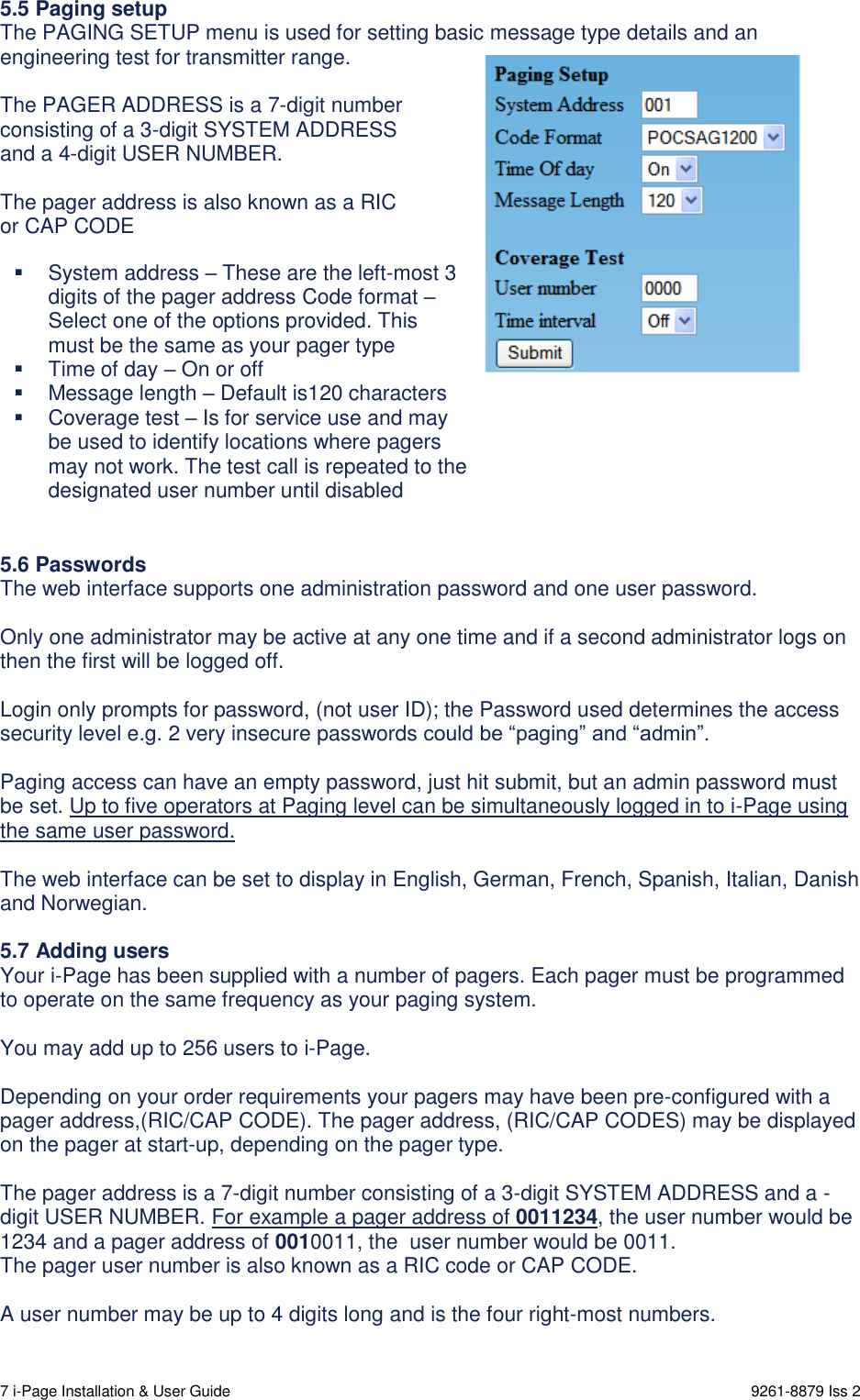  7 i-Page Installation &amp; User Guide                                                                      9261-8879 Iss 2 5.5 Paging setup The PAGING SETUP menu is used for setting basic message type details and an engineering test for transmitter range.  The PAGER ADDRESS is a 7-digit number consisting of a 3-digit SYSTEM ADDRESS and a 4-digit USER NUMBER.   The pager address is also known as a RIC or CAP CODE                     5.6 Passwords The web interface supports one administration password and one user password.   Only one administrator may be active at any one time and if a second administrator logs on then the first will be logged off.  Login only prompts for password, (not user ID); the Password used determines the access security level e.g. 2 very insecure passwords could be “paging” and “admin”.  Paging access can have an empty password, just hit submit, but an admin password must be set. Up to five operators at Paging level can be simultaneously logged in to i-Page using the same user password.  The web interface can be set to display in English, German, French, Spanish, Italian, Danish and Norwegian.  5.7 Adding users Your i-Page has been supplied with a number of pagers. Each pager must be programmed to operate on the same frequency as your paging system.  You may add up to 256 users to i-Page.  Depending on your order requirements your pagers may have been pre-configured with a pager address,(RIC/CAP CODE). The pager address, (RIC/CAP CODES) may be displayed on the pager at start-up, depending on the pager type.  The pager address is a 7-digit number consisting of a 3-digit SYSTEM ADDRESS and a - digit USER NUMBER. For example a pager address of 0011234, the user number would be 1234 and a pager address of 0010011, the  user number would be 0011. The pager user number is also known as a RIC code or CAP CODE.  A user number may be up to 4 digits long and is the four right-most numbers.     System address – These are the left-most 3 digits of the pager address Code format – Select one of the options provided. This must be the same as your pager type   Time of day – On or off   Message length – Default is120 characters   Coverage test – Is for service use and may be used to identify locations where pagers may not work. The test call is repeated to the designated user number until disabled  