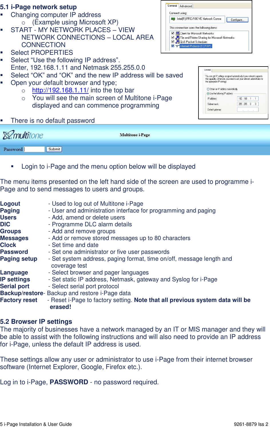  5 i-Page Installation &amp; User Guide                                                                      9261-8879 Iss 2   5.1 i-Page network setup   Changing computer IP address  o  (Example using Microsoft XP)   START - MY NETWORK PLACES – VIEW  NETWORK CONNECTIONS – LOCAL AREA CONNECTION   Select PROPERTIES  Select “Use the following IP address”. Enter, 192.168.1.11 and Netmask 255.255.0.0  Select “OK” and “OK” and the new IP address will be saved   Open your default browser and type; o http://192.168.1.11/ into the top bar o  You will see the main screen of Multitone i-Page  displayed and can commence programming     There is no default password     Login to i-Page and the menu option below will be displayed  The menu items presented on the left hand side of the screen are used to programme i-Page and to send messages to users and groups.  Logout   - Used to log out of Multitone i-Page Paging   - User and administration interface for programming and paging Users   - Add, amend or delete users DlC   - Programme DLC alarm details Groups   - Add and remove groups Messages   - Add or remove stored messages up to 80 characters Clock   - Set time and date Password   - Set one administrator or five user passwords Paging setup   - Set system address, paging format, time on/off, message length and                                 coverage test Language   - Select browser and pager languages IP settings   - Set static IP address, Netmask, gateway and Syslog for i-Page Serial port   - Select serial port protocol Backup/restore- Backup and restore i-Page data Factory reset      - Reset i-Page to factory setting. Note that all previous system data will be         erased!  5.2 Browser IP settings The majority of businesses have a network managed by an IT or MIS manager and they will be able to assist with the following instructions and will also need to provide an IP address for i-Page, unless the default IP address is used.  These settings allow any user or administrator to use i-Page from their internet browser software (Internet Explorer, Google, Firefox etc.).  Log in to i-Page, PASSWORD - no password required.     