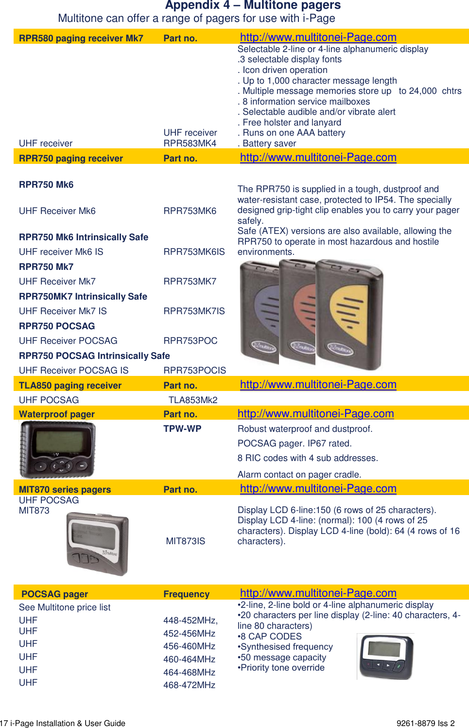  17 i-Page Installation &amp; User Guide                                                                      9261-8879 Iss 2                 Appendix 4 – Multitone pagers                    Multitone can offer a range of pagers for use with i-Page  RPR580 paging receiver Mk7 Part no.  http://www.multitonei-Page.com UHF receiver UHF receiver RPR583MK4 Selectable 2-line or 4-line alphanumeric display .3 selectable display fonts . Icon driven operation . Up to 1,000 character message length . Multiple message memories store up   to 24,000  chtrs . 8 information service mailboxes . Selectable audible and/or vibrate alert . Free holster and lanyard . Runs on one AAA battery . Battery saver RPR750 paging receiver Part no.  http://www.multitonei-Page.com RPR750 Mk6  The RPR750 is supplied in a tough, dustproof and water-resistant case, protected to IP54. The specially designed grip-tight clip enables you to carry your pager safely. Safe (ATEX) versions are also available, allowing the RPR750 to operate in most hazardous and hostile environments. UHF Receiver Mk6 RPR753MK6 RPR750 Mk6 Intrinsically Safe UHF receiver Mk6 IS RPR753MK6IS RPR750 Mk7   UHF Receiver Mk7 RPR753MK7 RPR750MK7 Intrinsically Safe UHF Receiver Mk7 IS RPR753MK7IS RPR750 POCSAG  UHF Receiver POCSAG RPR753POC RPR750 POCSAG Intrinsically Safe UHF Receiver POCSAG IS RPR753POCIS TLA850 paging receiver  Part no.  http://www.multitonei-Page.com UHF POCSAG   TLA853Mk2  Waterproof pager Part no. http://www.multitonei-Page.com  TPW-WP Robust waterproof and dustproof.   POCSAG pager. IP67 rated.  8 RIC codes with 4 sub addresses.  Alarm contact on pager cradle. MIT870 series pagers  Part no.  http://www.multitonei-Page.com UHF POCSAG MIT873   MIT873IS Display LCD 6-line:150 (6 rows of 25 characters).           Display LCD 4-line: (normal): 100 (4 rows of 25 characters). Display LCD 4-line (bold): 64 (4 rows of 16 characters).       POCSAG pager Frequency  http://www.multitonei-Page.com See Multitone price list  •2-line, 2-line bold or 4-line alphanumeric display  •20 characters per line display (2-line: 40 characters, 4-line 80 characters) •8 CAP CODES •Synthesised frequency •50 message capacity •Priority tone override   UHF 448-452MHz, UHF 452-456MHz UHF 456-460MHz UHF 460-464MHz UHF 464-468MHz UHF 468-472MHz    
