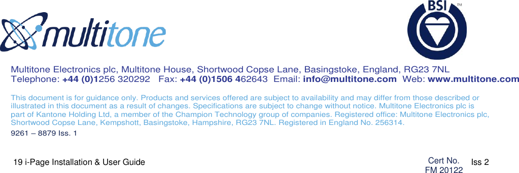  19 i-Page Installation &amp; User Guide                                                                      9261-8879 Iss 2                                                         Multitone Electronics plc, Multitone House, Shortwood Copse Lane, Basingstoke, England, RG23 7NL Telephone: +44 (0)1256 320292   Fax: +44 (0)1506 462643  Email: info@multitone.com  Web: www.multitone.com  This document is for guidance only. Products and services offered are subject to availability and may differ from those described or  illustrated in this document as a result of changes. Specifications are subject to change without notice. Multitone Electronics plc is  part of Kantone Holding Ltd, a member of the Champion Technology group of companies. Registered office: Multitone Electronics plc, Shortwood Copse Lane, Kempshott, Basingstoke, Hampshire, RG23 7NL. Registered in England No. 256314. 9261 – 8879 Iss. 1   Cert No. FM 20122 