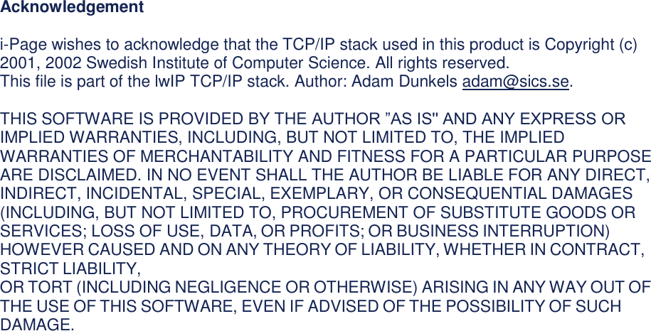 Acknowledgement  i-Page wishes to acknowledge that the TCP/IP stack used in this product is Copyright (c) 2001, 2002 Swedish Institute of Computer Science. All rights reserved.  This file is part of the lwIP TCP/IP stack. Author: Adam Dunkels adam@sics.se.  THIS SOFTWARE IS PROVIDED BY THE AUTHOR ”AS IS&apos;&apos; AND ANY EXPRESS OR IMPLIED WARRANTIES, INCLUDING, BUT NOT LIMITED TO, THE IMPLIED WARRANTIES OF MERCHANTABILITY AND FITNESS FOR A PARTICULAR PURPOSE ARE DISCLAIMED. IN NO EVENT SHALL THE AUTHOR BE LIABLE FOR ANY DIRECT, INDIRECT, INCIDENTAL, SPECIAL, EXEMPLARY, OR CONSEQUENTIAL DAMAGES (INCLUDING, BUT NOT LIMITED TO, PROCUREMENT OF SUBSTITUTE GOODS OR SERVICES; LOSS OF USE, DATA, OR PROFITS; OR BUSINESS INTERRUPTION) HOWEVER CAUSED AND ON ANY THEORY OF LIABILITY, WHETHER IN CONTRACT, STRICT LIABILITY, OR TORT (INCLUDING NEGLIGENCE OR OTHERWISE) ARISING IN ANY WAY OUT OF THE USE OF THIS SOFTWARE, EVEN IF ADVISED OF THE POSSIBILITY OF SUCH DAMAGE.                                     