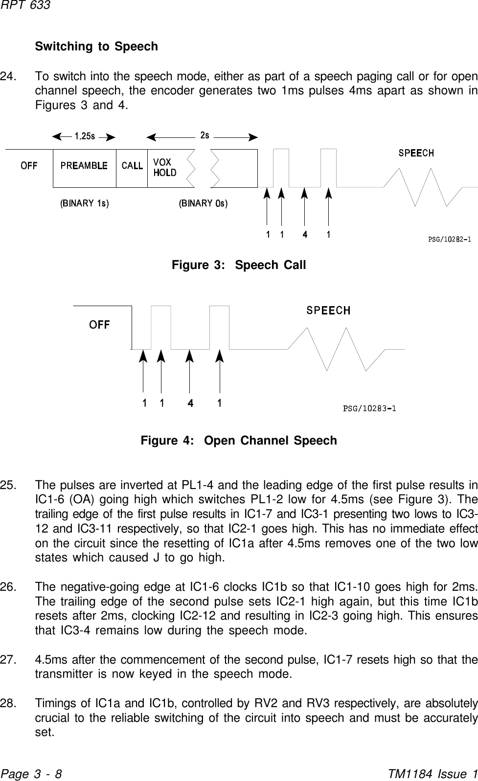 RPT 633Page 3 - 8TM1184 Issue 1Switching to Speech24. To switch into the speech mode, either as part of a speech paging call or for openchannel speech, the encoder generates two 1ms pulses 4ms apart as shown inFigures 3 and 4.Figure 3:  Speech CallFigure 4:  Open Channel Speech25. The pulses are inverted at PL1-4 and the leading edge of the first pulse results inIC1-6 (OA) going high which switches PL1-2 low for 4.5ms (see Figure 3). Thetrailing edge of the first pulse results in IC1-7 and IC3-1 presenting two lows to IC3-12 and IC3-11 respectively, so that IC2-1 goes high. This has no immediate effecton the circuit since the resetting of IC1a after 4.5ms removes one of the two lowstates which caused J to go high.26. The negative-going edge at IC1-6 clocks IC1b so that IC1-10 goes high for 2ms.The trailing edge of the second pulse sets IC2-1 high again, but this time IC1bresets after 2ms, clocking IC2-12 and resulting in IC2-3 going high. This ensuresthat IC3-4 remains low during the speech mode.27. 4.5ms after the commencement of the second pulse, IC1-7 resets high so that thetransmitter is now keyed in the speech mode.28. Timings of IC1a and IC1b, controlled by RV2 and RV3 respectively, are absolutelycrucial to the reliable switching of the circuit into speech and must be accuratelyset.