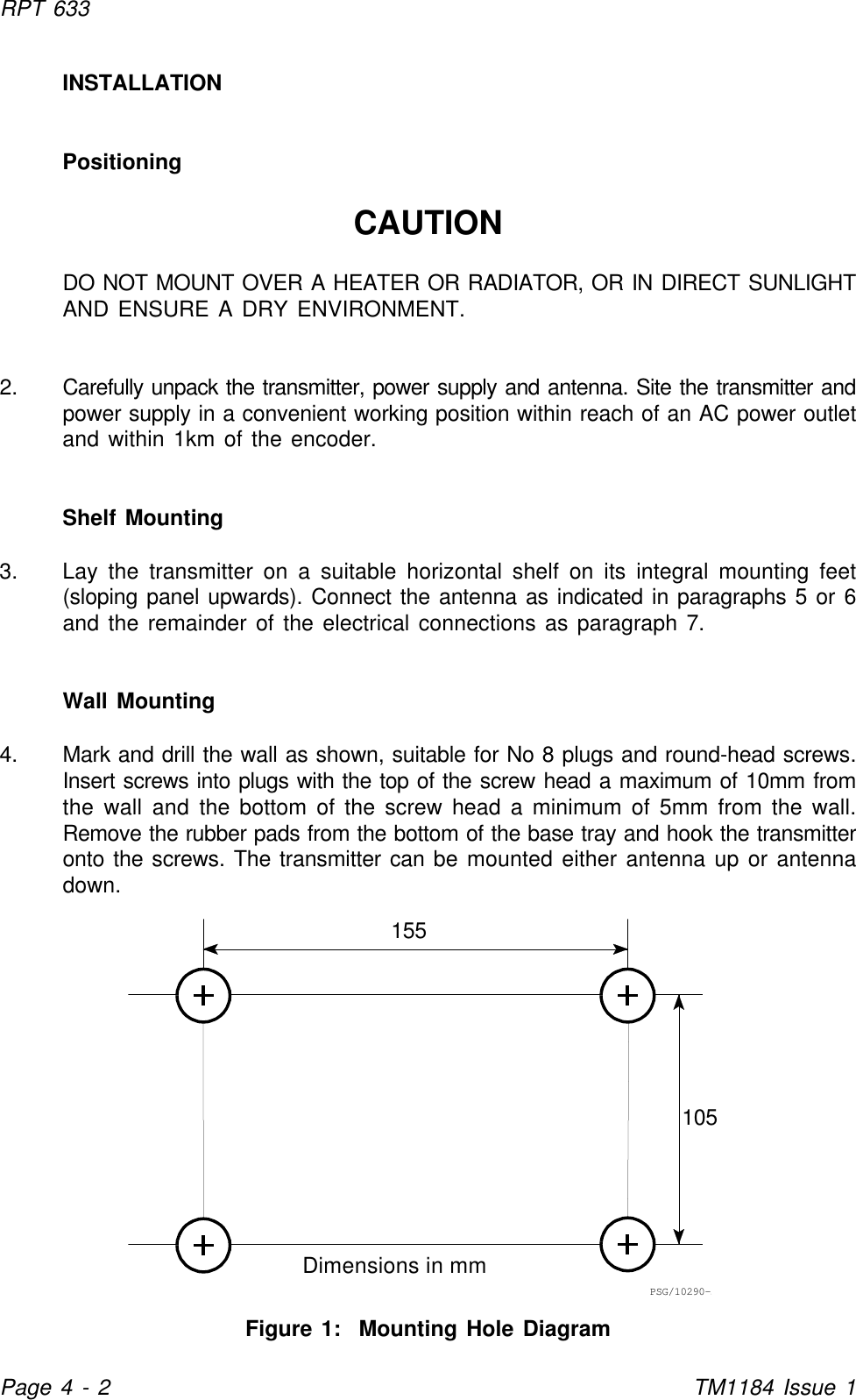 155105Dimensions in mmPSG/10290-1RPT 633Page 4 - 2TM1184 Issue 1INSTALLATIONPositioningCAUTIONDO NOT MOUNT OVER A HEATER OR RADIATOR, OR IN DIRECT SUNLIGHTAND ENSURE A DRY ENVIRONMENT.2. Carefully unpack the transmitter, power supply and antenna. Site the transmitter andpower supply in a convenient working position within reach of an AC power outletand within 1km of the encoder.Shelf Mounting3. Lay the transmitter on a suitable horizontal shelf on its integral mounting feet(sloping panel upwards). Connect the antenna as indicated in paragraphs 5 or 6and the remainder of the electrical connections as paragraph 7.Wall Mounting4. Mark and drill the wall as shown, suitable for No 8 plugs and round-head screws.Insert screws into plugs with the top of the screw head a maximum of 10mm fromthe wall and the bottom of the screw head a minimum of 5mm from the wall.Remove the rubber pads from the bottom of the base tray and hook the transmitteronto the screws. The transmitter can be mounted either antenna up or antennadown.Figure 1:  Mounting Hole Diagram