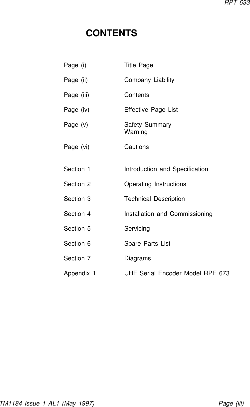 RPT 633TM1184 Issue 1 AL1 (May 1997) Page (iii)CONTENTS          Page (i) Title PagePage (ii) Company LiabilityPage (iii) ContentsPage (iv) Effective Page ListPage (v) Safety Summary WarningPage (vi) CautionsSection 1Introduction and SpecificationSection 2Operating InstructionsSection 3Technical DescriptionSection 4Installation and CommissioningSection 5ServicingSection 6Spare Parts ListSection 7DiagramsAppendix 1UHF Serial Encoder Model RPE 673