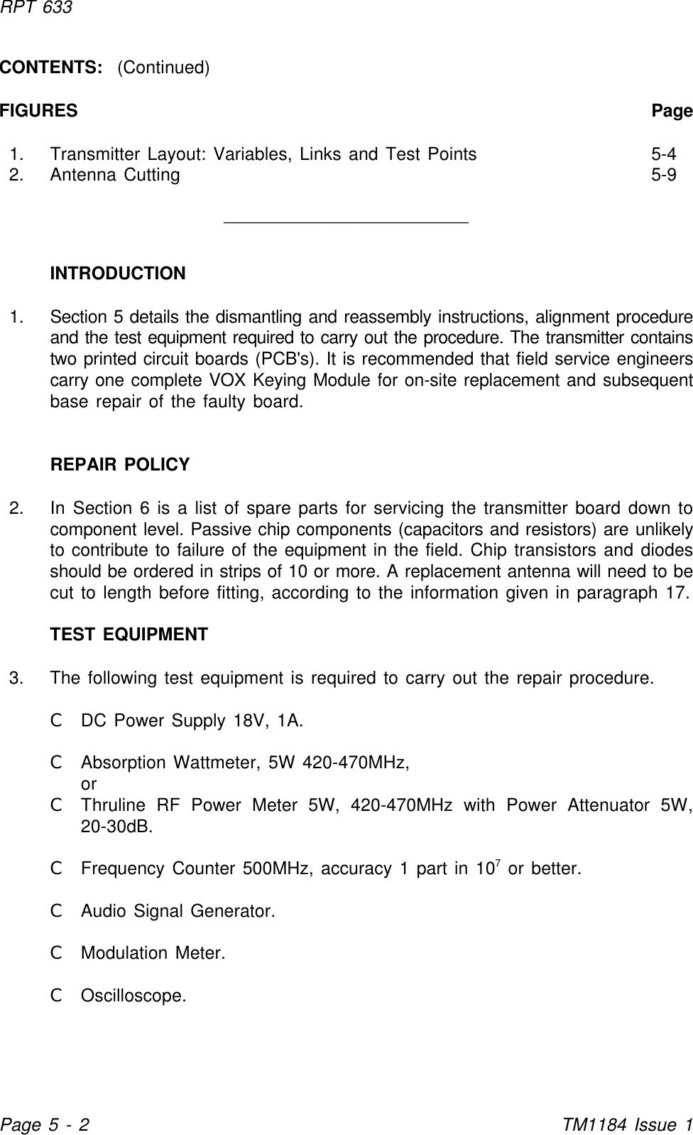 RPT 633Page 5 - 2TM1184 Issue 1CONTENTS:  (Continued)FIGURES Page1. Transmitter Layout: Variables, Links and Test Points 5-42. Antenna Cutting 5-9_______________________INTRODUCTION1. Section 5 details the dismantling and reassembly instructions, alignment procedureand the test equipment required to carry out the procedure. The transmitter containstwo printed circuit boards (PCB&apos;s). It is recommended that field service engineerscarry one complete VOX Keying Module for on-site replacement and subsequentbase repair of the faulty board.REPAIR POLICY2. In Section 6 is a list of spare parts for servicing the transmitter board down tocomponent level. Passive chip components (capacitors and resistors) are unlikelyto contribute to failure of the equipment in the field. Chip transistors and diodesshould be ordered in strips of 10 or more. A replacement antenna will need to becut to length before fitting, according to the information given in paragraph 17.TEST EQUIPMENT3. The following test equipment is required to carry out the repair procedure.CDC Power Supply 18V, 1A.CAbsorption Wattmeter, 5W 420-470MHz,orCThruline RF Power Meter 5W, 420-470MHz with Power Attenuator 5W,20-30dB.CFrequency Counter 500MHz, accuracy 1 part in 10  or better.7CAudio Signal Generator.CModulation Meter.COscilloscope.