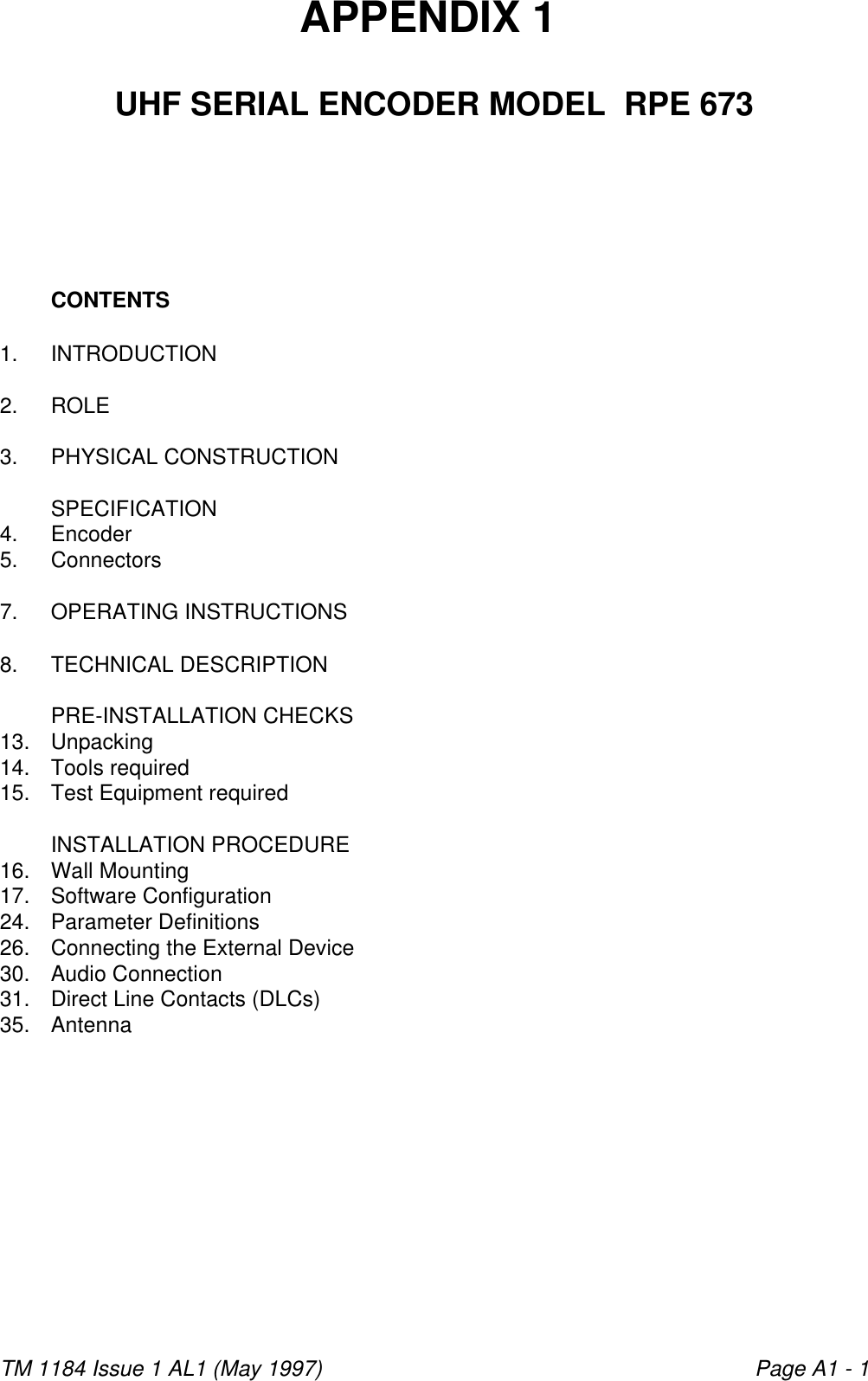 TM 1184 Issue 1 AL1 (May 1997) Page A1 - 1                                                            APPENDIX 1 UHF SERIAL ENCODER MODEL  RPE 673CONTENTS1. INTRODUCTION2. ROLE3. PHYSICAL CONSTRUCTIONSPECIFICATION4. Encoder5. Connectors7. OPERATING INSTRUCTIONS8. TECHNICAL DESCRIPTIONPRE-INSTALLATION CHECKS13. Unpacking14. Tools required15. Test Equipment requiredINSTALLATION PROCEDURE16. Wall Mounting17. Software Configuration24. Parameter Definitions26. Connecting the External Device30. Audio Connection31. Direct Line Contacts (DLCs)35. Antenna