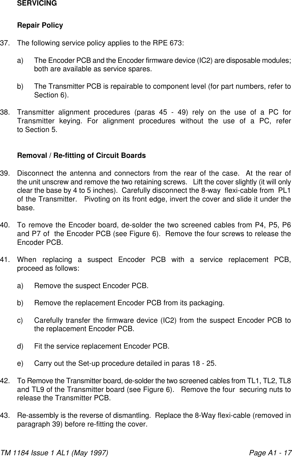 TM 1184 Issue 1 AL1 (May 1997) Page A1 - 17SERVICINGRepair Policy37. The following service policy applies to the RPE 673:a) The Encoder PCB and the Encoder firmware device (IC2) are disposable modules;both are available as service spares.b) The Transmitter PCB is repairable to component level (for part numbers, refer toSection 6).38. Transmitter alignment procedures (paras 45 - 49) rely on the use of a PC forTransmitter keying. For alignment procedures without the use of a PC, referto Section 5. Removal / Re-fitting of Circuit Boards39. Disconnect the antenna and connectors from the rear of the case.  At the rear ofthe unit unscrew and remove the two retaining screws.   Lift the cover slightly (it will onlyclear the base by 4 to 5 inches).  Carefully disconnect the 8-way  flexi-cable from  PL1of the Transmitter.   Pivoting on its front edge, invert the cover and slide it under thebase. 40. To remove the Encoder board, de-solder the two screened cables from P4, P5, P6and P7 of  the Encoder PCB (see Figure 6).  Remove the four screws to release theEncoder PCB. 41. When replacing a suspect Encoder PCB with a service replacement PCB,proceed as follows:a) Remove the suspect Encoder PCB.b) Remove the replacement Encoder PCB from its packaging.c) Carefully transfer the firmware device (IC2) from the suspect Encoder PCB tothe replacement Encoder PCB.d) Fit the service replacement Encoder PCB.e) Carry out the Set-up procedure detailed in paras 18 - 25.42. To Remove the Transmitter board, de-solder the two screened cables from TL1, TL2, TL8and TL9 of the Transmitter board (see Figure 6).   Remove the four  securing nuts torelease the Transmitter PCB.43. Re-assembly is the reverse of dismantling.  Replace the 8-Way flexi-cable (removed inparagraph 39) before re-fitting the cover.