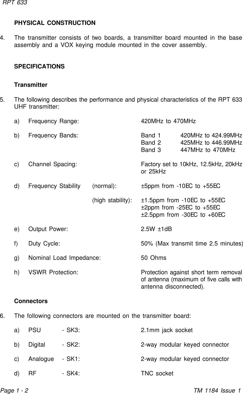 RPT 633TM 1184 Issue 1Page 1 - 2PHYSICAL CONSTRUCTION4. The transmitter consists of two boards, a transmitter board mounted in the baseassembly and a VOX keying module mounted in the cover assembly.SPECIFICATIONSTransmitter5. The following describes the performance and physical characteristics of the RPT 633UHF transmitter:a) Frequency Range: 420MHz to 470MHzb) Frequency Bands: Band 1420MHz to 424.99MHzBand 2425MHz to 446.99MHzBand 3447MHz to 470MHzc) Channel Spacing: Factory set to 10kHz, 12.5kHz, 20kHzor 25kHzd) Frequency Stability (normal): ±5ppm from -10EC to +55EC(high stability): ±1.5ppm from -10EC to +55EC±2ppm from -25EC to +55EC±2.5ppm from -30EC to +60ECe) Output Power: 2.5W ±1dBf) Duty Cycle: 50% (Max transmit time 2.5 minutes)g) Nominal Load Impedance: 50 Ohmsh) VSWR Protection: Protection against short term removalof antenna (maximum of five calls withantenna disconnected).Connectors6. The following connectors are mounted on the transmitter board:a) PSU - SK3: 2.1mm jack socketb) Digital - SK2: 2-way modular keyed connectorc) Analogue - SK1: 2-way modular keyed connectord) RF - SK4: TNC socket