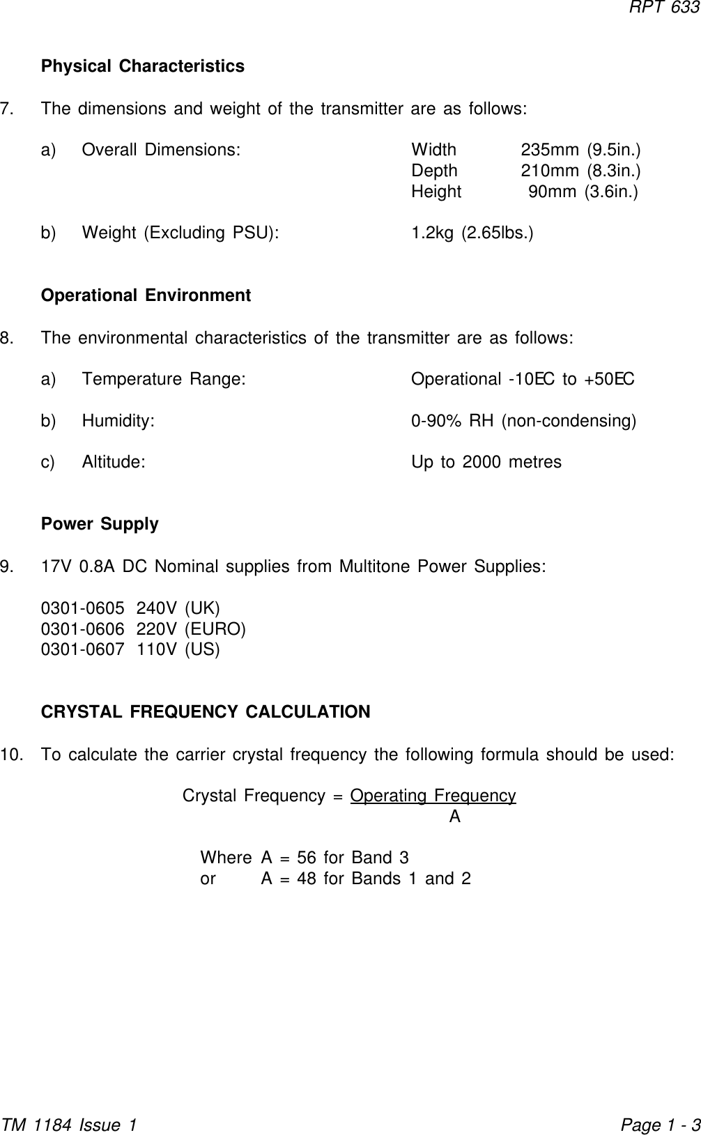 RPT 633TM 1184 Issue 1Page 1 - 3Physical Characteristics7. The dimensions and weight of the transmitter are as follows:a) Overall Dimensions: Width 235mm (9.5in.)Depth 210mm (8.3in.)Height  90mm (3.6in.)b) Weight (Excluding PSU): 1.2kg (2.65lbs.)Operational Environment8. The environmental characteristics of the transmitter are as follows:a) Temperature Range: Operational -10EC to +50ECb) Humidity: 0-90% RH (non-condensing)c) Altitude: Up to 2000 metresPower Supply9. 17V 0.8A DC Nominal supplies from Multitone Power Supplies:0301-0605 240V (UK)0301-0606 220V (EURO)0301-0607 110V (US)CRYSTAL FREQUENCY CALCULATION10. To calculate the carrier crystal frequency the following formula should be used:Crystal Frequency = Operating FrequencyAWhere A = 56 for Band 3or A = 48 for Bands 1 and 2