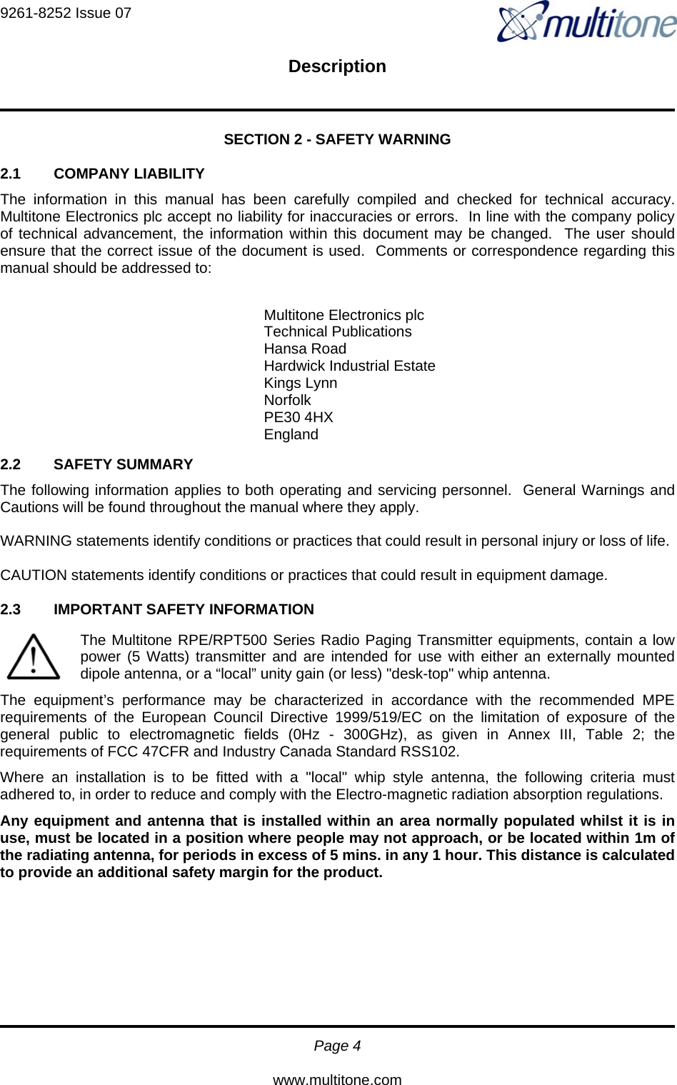 9261-8252 Issue 07   Description  Page 4  www.multitone.com SECTION 2 - SAFETY WARNING  2.1 COMPANY LIABILITY The information in this manual has been carefully compiled and checked for technical accuracy.  Multitone Electronics plc accept no liability for inaccuracies or errors.  In line with the company policy of technical advancement, the information within this document may be changed.  The user should ensure that the correct issue of the document is used.  Comments or correspondence regarding this manual should be addressed to:  2.2 SAFETY SUMMARY The following information applies to both operating and servicing personnel.  General Warnings and Cautions will be found throughout the manual where they apply.  WARNING statements identify conditions or practices that could result in personal injury or loss of life.  CAUTION statements identify conditions or practices that could result in equipment damage.  2.3  IMPORTANT SAFETY INFORMATION The Multitone RPE/RPT500 Series Radio Paging Transmitter equipments, contain a low power (5 Watts) transmitter and are intended for use with either an externally mounted dipole antenna, or a “local” unity gain (or less) &quot;desk-top&quot; whip antenna. The equipment’s performance may be characterized in accordance with the recommended MPE requirements of the European Council Directive 1999/519/EC on the limitation of exposure of the general public to electromagnetic fields (0Hz - 300GHz), as given in Annex III, Table 2; the requirements of FCC 47CFR and Industry Canada Standard RSS102. Where an installation is to be fitted with a &quot;local&quot; whip style antenna, the following criteria must adhered to, in order to reduce and comply with the Electro-magnetic radiation absorption regulations. Any equipment and antenna that is installed within an area normally populated whilst it is in use, must be located in a position where people may not approach, or be located within 1m of the radiating antenna, for periods in excess of 5 mins. in any 1 hour. This distance is calculated to provide an additional safety margin for the product. Multitone Electronics plc  Technical Publications Hansa Road Hardwick Industrial Estate Kings Lynn Norfolk PE30 4HX England 