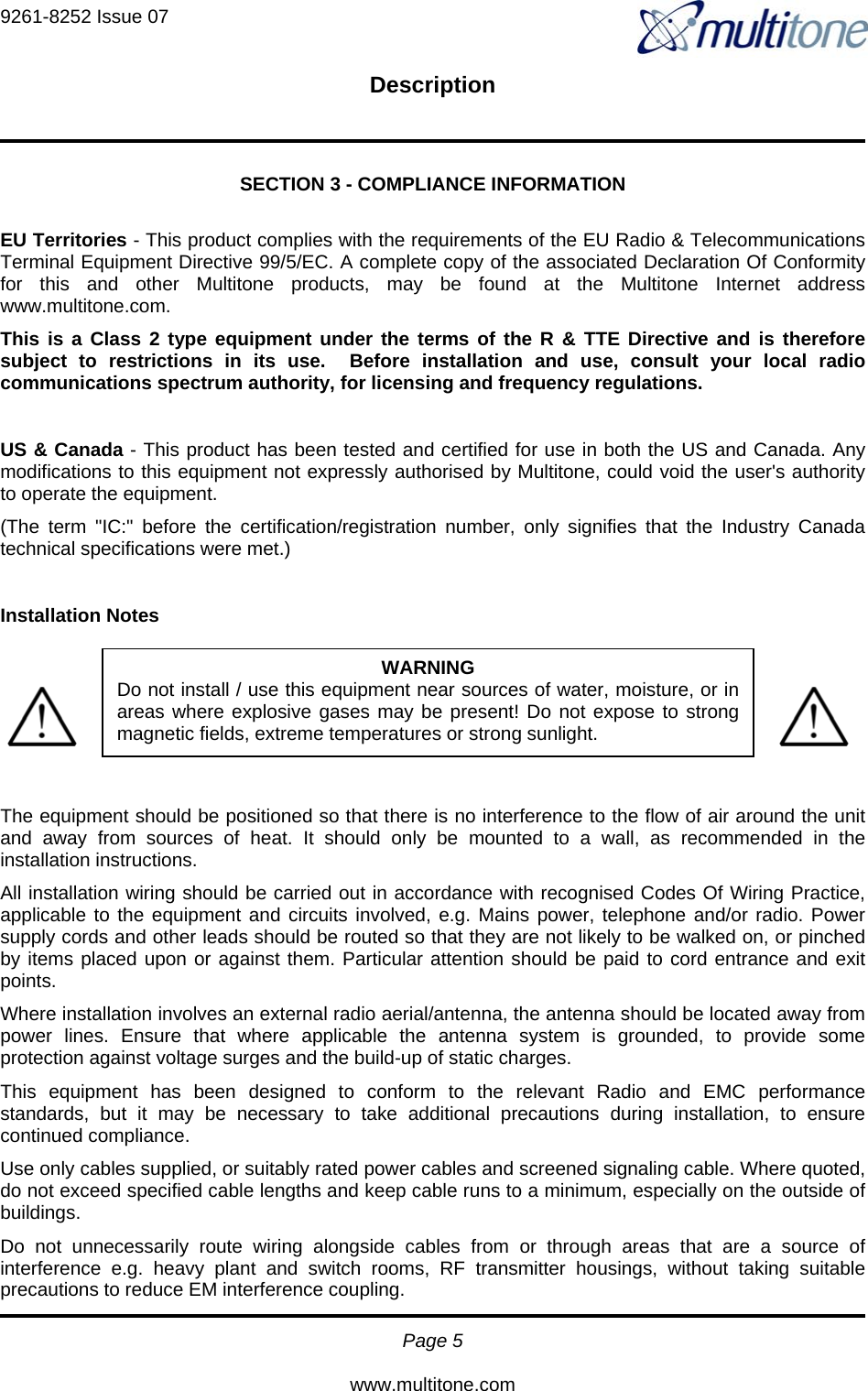 9261-8252 Issue 07   Description  Page 5  www.multitone.com SECTION 3 - COMPLIANCE INFORMATION  EU Territories - This product complies with the requirements of the EU Radio &amp; Telecommunications Terminal Equipment Directive 99/5/EC. A complete copy of the associated Declaration Of Conformity for this and other Multitone products, may be found at the Multitone Internet address www.multitone.com. This is a Class 2 type equipment under the terms of the R &amp; TTE Directive and is therefore subject to restrictions in its use.  Before installation and use, consult your local radio communications spectrum authority, for licensing and frequency regulations.  US &amp; Canada - This product has been tested and certified for use in both the US and Canada. Any modifications to this equipment not expressly authorised by Multitone, could void the user&apos;s authority to operate the equipment. (The term &quot;IC:&quot; before the certification/registration number, only signifies that the Industry Canada technical specifications were met.)  Installation Notes      The equipment should be positioned so that there is no interference to the flow of air around the unit and away from sources of heat. It should only be mounted to a wall, as recommended in the installation instructions. All installation wiring should be carried out in accordance with recognised Codes Of Wiring Practice, applicable to the equipment and circuits involved, e.g. Mains power, telephone and/or radio. Power supply cords and other leads should be routed so that they are not likely to be walked on, or pinched by items placed upon or against them. Particular attention should be paid to cord entrance and exit points. Where installation involves an external radio aerial/antenna, the antenna should be located away from power lines. Ensure that where applicable the antenna system is grounded, to provide some protection against voltage surges and the build-up of static charges. This equipment has been designed to conform to the relevant Radio and EMC performance standards, but it may be necessary to take additional precautions during installation, to ensure continued compliance. Use only cables supplied, or suitably rated power cables and screened signaling cable. Where quoted, do not exceed specified cable lengths and keep cable runs to a minimum, especially on the outside of buildings. Do not unnecessarily route wiring alongside cables from or through areas that are a source of interference e.g. heavy plant and switch rooms, RF transmitter housings, without taking suitable precautions to reduce EM interference coupling. WARNING Do not install / use this equipment near sources of water, moisture, or inareas where explosive gases may be present! Do not expose to strongmagnetic fields, extreme temperatures or strong sunlight. 