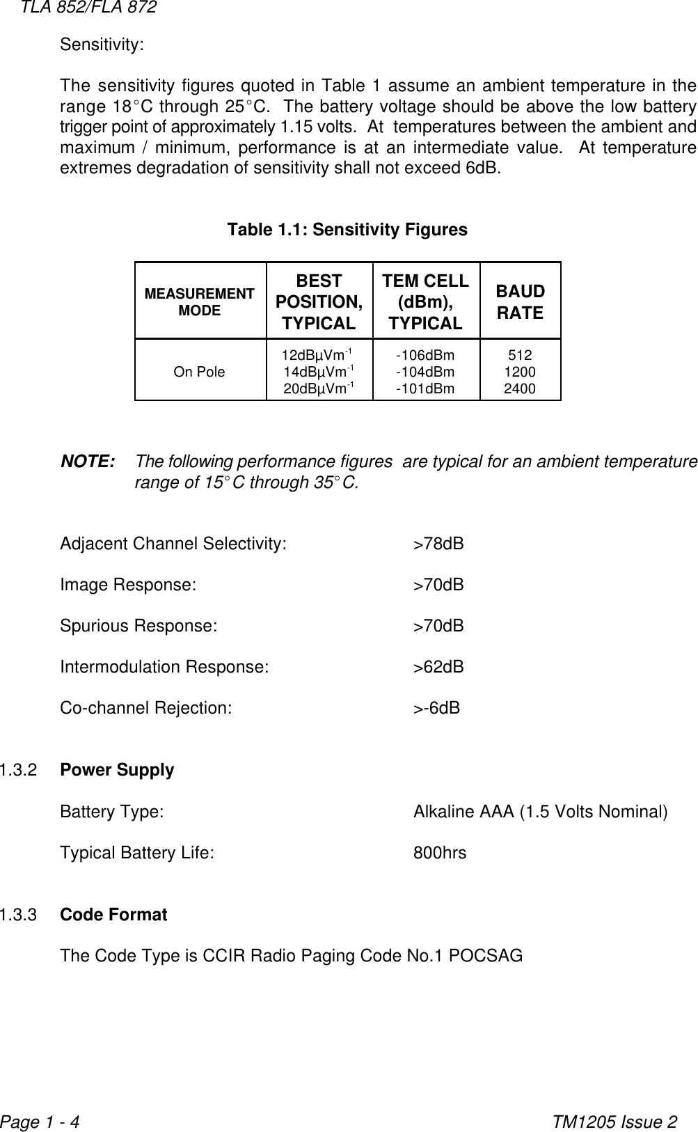 TLA 852/FLA 872TM1205 Issue 2Page 1 - 4Sensitivity:The sensitivity figures quoted in Table 1 assume an ambient temperature in therange 18EC through 25EC.  The battery voltage should be above the low batterytrigger point of approximately 1.15 volts.  At  temperatures between the ambient andmaximum / minimum, performance is at an intermediate value.  At temperatureextremes degradation of sensitivity shall not exceed 6dB.Table 1.1: Sensitivity FiguresMEASUREMENTMODEBEST TEM CELLPOSITION, (dBm),TYPICAL TYPICALBAUDRATEOn Pole 14dBµVm -104dBm 120012dBµVm  -106dBm 512-1-120dBµVm -101dBm 2400-1NOTE: The following performance figures  are typical for an ambient temperaturerange of 15EC through 35EC.Adjacent Channel Selectivity: &gt;78dBImage Response: &gt;70dBSpurious Response: &gt;70dBIntermodulation Response: &gt;62dBCo-channel Rejection: &gt;-6dB1.3.2 Power SupplyBattery Type: Alkaline AAA (1.5 Volts Nominal)Typical Battery Life: 800hrs1.3.3 Code FormatThe Code Type is CCIR Radio Paging Code No.1 POCSAG