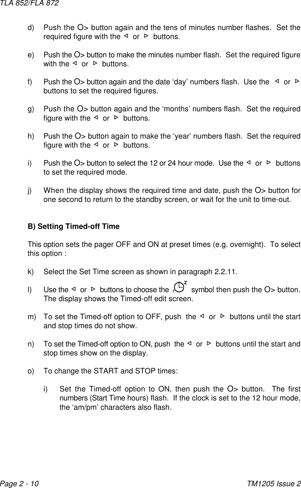 ZZTLA 852/FLA 872TM1205 Issue 2Page 2 - 10d) Push the O&gt; button again and the tens of minutes number flashes.  Set therequired figure with the ¬ or - buttons.e) Push the O&gt; button to make the minutes number flash.  Set the required figurewith the ¬ or - buttons.  f) Push the O&gt; button again and the date ‘day’ numbers flash.  Use the  ¬ or -buttons to set the required figures.  g) Push the O&gt; button again and the ‘months’ numbers flash.  Set the requiredfigure with the ¬ or - buttons.h) Push the O&gt; button again to make the ‘year’ numbers flash.  Set the requiredfigure with the ¬ or - buttons.i) Push the O&gt; button to select the 12 or 24 hour mode.  Use the ¬ or - buttonsto set the required mode.j) When the display shows the required time and date, push the O&gt; button forone second to return to the standby screen, or wait for the unit to time-out.B) Setting Timed-off TimeThis option sets the pager OFF and ON at preset times (e.g. overnight).  To selectthis option :k) Select the Set Time screen as shown in paragraph 2.2.11.l) Use the ¬ or - buttons to choose the     symbol then push the O&gt; button.The display shows the Timed-off edit screen.m) To set the Timed-off option to OFF, push  the ¬ or - buttons until the startand stop times do not show.n) To set the Timed-off option to ON, push  the ¬ or - buttons until the start andstop times show on the display.o) To change the START and STOP times:i) Set the Timed-off option to ON, then push the O&gt; button.  The firstnumbers (Start Time hours) flash.  If the clock is set to the 12 hour mode,the ‘am/pm’ characters also flash.