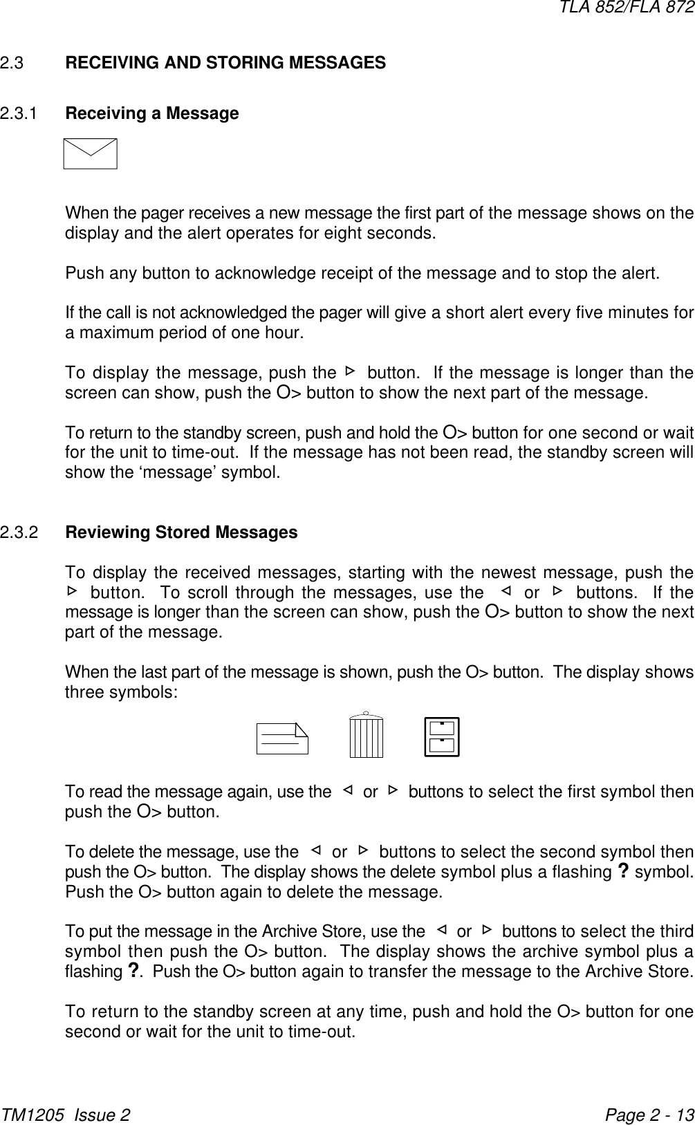 TLA 852/FLA 872TM1205  Issue 2 Page 2 - 132.3 RECEIVING AND STORING MESSAGES2.3.1 Receiving a MessageWhen the pager receives a new message the first part of the message shows on thedisplay and the alert operates for eight seconds. Push any button to acknowledge receipt of the message and to stop the alert. If the call is not acknowledged the pager will give a short alert every five minutes fora maximum period of one hour.To display the message, push the - button.  If the message is longer than thescreen can show, push the O&gt; button to show the next part of the message.To return to the standby screen, push and hold the O&gt; button for one second or waitfor the unit to time-out.  If the message has not been read, the standby screen willshow the ‘message’ symbol.2.3.2 Reviewing Stored MessagesTo display the received messages, starting with the newest message, push the- button.  To scroll through the messages, use the  ¬ or - buttons.  If themessage is longer than the screen can show, push the O&gt; button to show the nextpart of the message.When the last part of the message is shown, push the O&gt; button.  The display showsthree symbols:To read the message again, use the  ¬ or - buttons to select the first symbol thenpush the O&gt; button.To delete the message, use the  ¬ or - buttons to select the second symbol thenpush the O&gt; button.  The display shows the delete symbol plus a flashing ? symbol.Push the O&gt; button again to delete the message.To put the message in the Archive Store, use the  ¬ or - buttons to select the thirdsymbol then push the O&gt; button.  The display shows the archive symbol plus aflashing ?.  Push the O&gt; button again to transfer the message to the Archive Store.To return to the standby screen at any time, push and hold the O&gt; button for onesecond or wait for the unit to time-out.