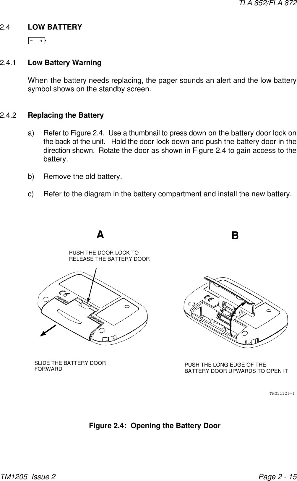 ABPUSH THE LONG EDGE OF THEBATTERY DOOR UPWARDS TO OPEN ITPUSH THE DOOR LOCK TORELEASE THE BATTERY DOORSLIDE THE BATTERY DOORFORWARDTAG11126-1TLA 852/FLA 872TM1205  Issue 2 Page 2 - 15Figure 2.4:  Opening the Battery Door2.4 LOW BATTERY2.4.1 Low Battery WarningWhen the battery needs replacing, the pager sounds an alert and the low batterysymbol shows on the standby screen.  2.4.2 Replacing the Batterya) Refer to Figure 2.4.  Use a thumbnail to press down on the battery door lock onthe back of the unit.   Hold the door lock down and push the battery door in thedirection shown.  Rotate the door as shown in Figure 2.4 to gain access to thebattery.b) Remove the old battery.c) Refer to the diagram in the battery compartment and install the new battery.