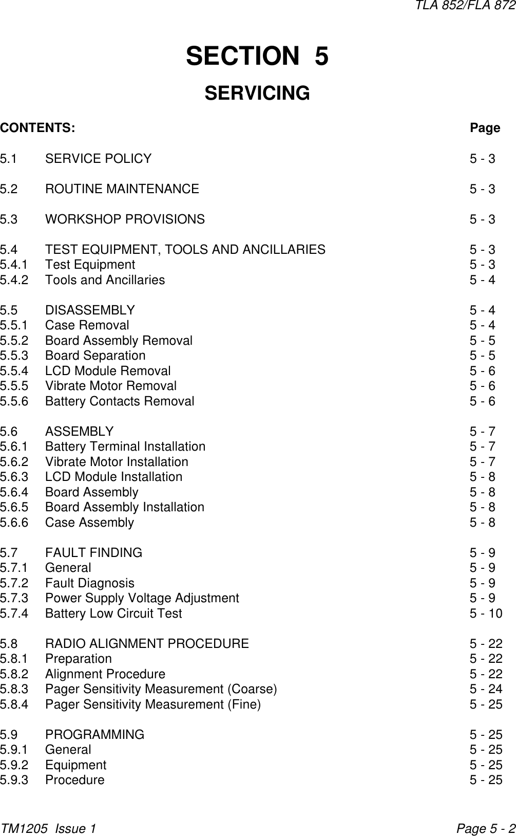 TLA 852/FLA 872TM1205  Issue 1 Page 5 - 2SECTION  5SERVICINGCONTENTS: Page5.1 SERVICE POLICY 5 - 35.2 ROUTINE MAINTENANCE 5 - 35.3 WORKSHOP PROVISIONS 5 - 35.4 TEST EQUIPMENT, TOOLS AND ANCILLARIES 5 - 35.4.1 Test Equipment 5 - 35.4.2 Tools and Ancillaries 5 - 45.5 DISASSEMBLY 5 - 45.5.1 Case Removal 5 - 45.5.2 Board Assembly Removal 5 - 55.5.3 Board Separation 5 - 55.5.4 LCD Module Removal 5 - 65.5.5 Vibrate Motor Removal 5 - 65.5.6 Battery Contacts Removal 5 - 65.6 ASSEMBLY 5 - 75.6.1 Battery Terminal Installation 5 - 75.6.2 Vibrate Motor Installation 5 - 75.6.3 LCD Module Installation 5 - 85.6.4 Board Assembly 5 - 85.6.5 Board Assembly Installation 5 - 85.6.6 Case Assembly 5 - 85.7 FAULT FINDING 5 - 95.7.1 General 5 - 95.7.2 Fault Diagnosis 5 - 95.7.3 Power Supply Voltage Adjustment 5 - 95.7.4 Battery Low Circuit Test 5 - 105.8 RADIO ALIGNMENT PROCEDURE 5 - 225.8.1 Preparation 5 - 225.8.2 Alignment Procedure 5 - 225.8.3 Pager Sensitivity Measurement (Coarse) 5 - 245.8.4 Pager Sensitivity Measurement (Fine) 5 - 255.9 PROGRAMMING 5 - 255.9.1 General 5 - 255.9.2 Equipment 5 - 255.9.3 Procedure 5 - 25