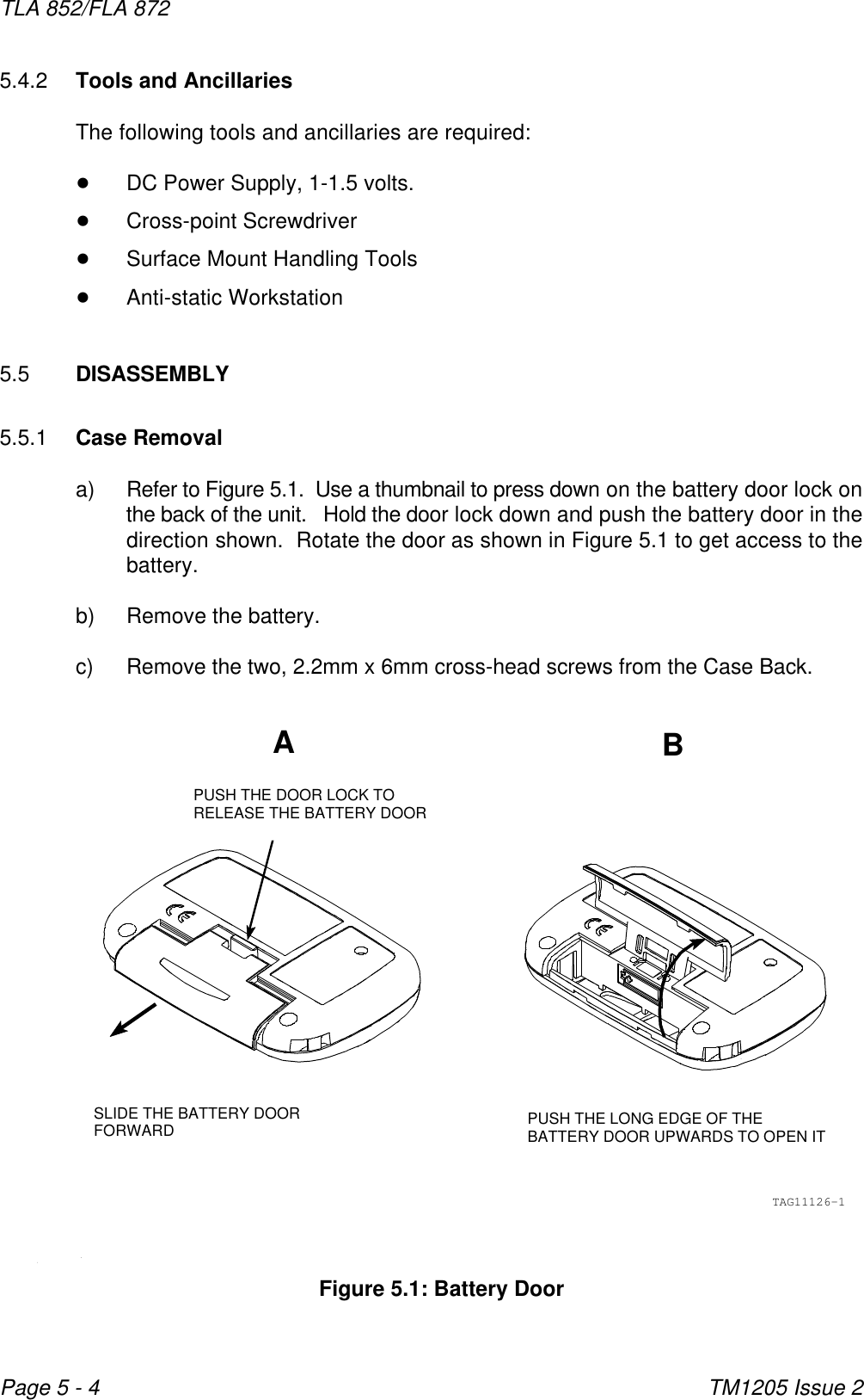 ABPUSH THE LONG EDGE OF THEBATTERY DOOR UPWARDS TO OPEN ITPUSH THE DOOR LOCK TORELEASE THE BATTERY DOORSLIDE THE BATTERY DOORFORWARDTAG11126-1TLA 852/FLA 872TM1205 Issue 2Page 5 - 4Figure 5.1: Battery Door5.4.2 Tools and AncillariesThe following tools and ancillaries are required:!DC Power Supply, 1-1.5 volts.!Cross-point Screwdriver!Surface Mount Handling Tools!Anti-static Workstation5.5 DISASSEMBLY5.5.1 Case Removala) Refer to Figure 5.1.  Use a thumbnail to press down on the battery door lock onthe back of the unit.   Hold the door lock down and push the battery door in thedirection shown.  Rotate the door as shown in Figure 5.1 to get access to thebattery.b) Remove the battery.c) Remove the two, 2.2mm x 6mm cross-head screws from the Case Back.