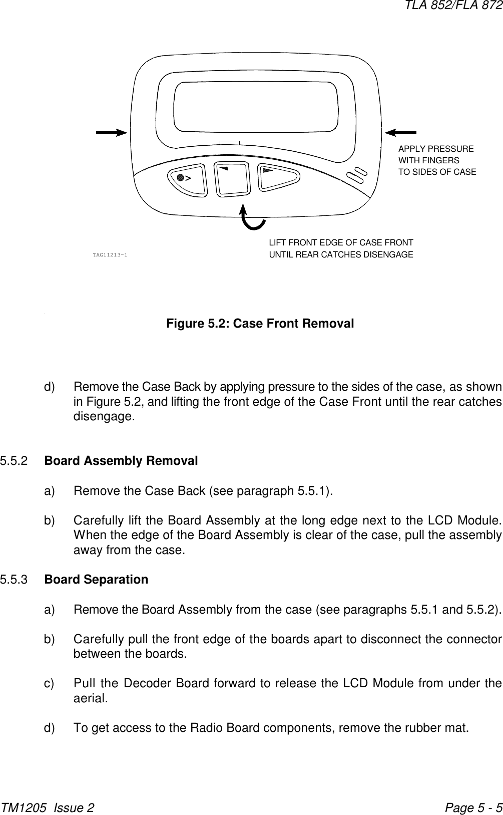 APPLY PRESSUREWITH FINGERSTO SIDES OF CASELIFT FRONT EDGE OF CASE FRONTUNTIL REAR CATCHES DISENGAGETAG11213-1&gt;TLA 852/FLA 872TM1205  Issue 2 Page 5 - 5Figure 5.2: Case Front Removald) Remove the Case Back by applying pressure to the sides of the case, as shownin Figure 5.2, and lifting the front edge of the Case Front until the rear catchesdisengage.5.5.2 Board Assembly Removala) Remove the Case Back (see paragraph 5.5.1).b) Carefully lift the Board Assembly at the long edge next to the LCD Module.When the edge of the Board Assembly is clear of the case, pull the assemblyaway from the case.5.5.3 Board Separationa) Remove the Board Assembly from the case (see paragraphs 5.5.1 and 5.5.2).b) Carefully pull the front edge of the boards apart to disconnect the connectorbetween the boards.c) Pull the Decoder Board forward to release the LCD Module from under theaerial.d) To get access to the Radio Board components, remove the rubber mat.