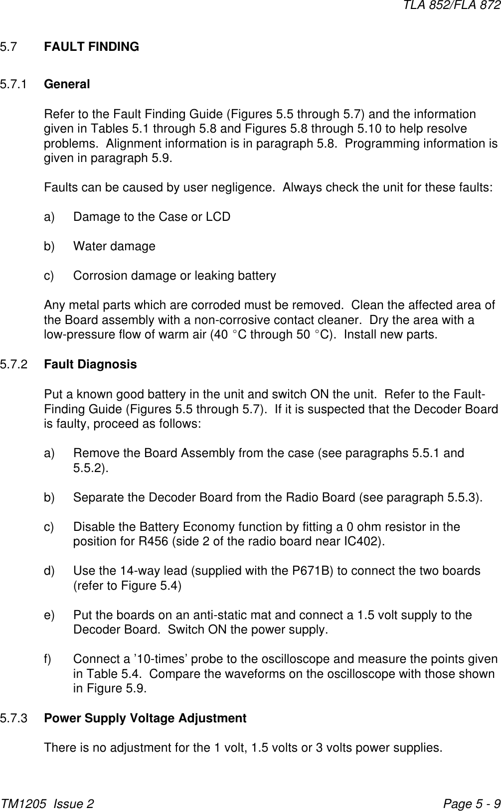 TLA 852/FLA 872TM1205  Issue 2 Page 5 - 95.7 FAULT FINDING5.7.1 GeneralRefer to the Fault Finding Guide (Figures 5.5 through 5.7) and the informationgiven in Tables 5.1 through 5.8 and Figures 5.8 through 5.10 to help resolveproblems.  Alignment information is in paragraph 5.8.  Programming information isgiven in paragraph 5.9.Faults can be caused by user negligence.  Always check the unit for these faults:a) Damage to the Case or LCDb) Water damagec) Corrosion damage or leaking batteryAny metal parts which are corroded must be removed.  Clean the affected area ofthe Board assembly with a non-corrosive contact cleaner.  Dry the area with alow-pressure flow of warm air (40 EC through 50 EC).  Install new parts.5.7.2 Fault DiagnosisPut a known good battery in the unit and switch ON the unit.  Refer to the Fault-Finding Guide (Figures 5.5 through 5.7).  If it is suspected that the Decoder Boardis faulty, proceed as follows:a) Remove the Board Assembly from the case (see paragraphs 5.5.1 and5.5.2).b) Separate the Decoder Board from the Radio Board (see paragraph 5.5.3).c) Disable the Battery Economy function by fitting a 0 ohm resistor in theposition for R456 (side 2 of the radio board near IC402).d) Use the 14-way lead (supplied with the P671B) to connect the two boards(refer to Figure 5.4)e) Put the boards on an anti-static mat and connect a 1.5 volt supply to theDecoder Board.  Switch ON the power supply.f) Connect a ’10-times’ probe to the oscilloscope and measure the points givenin Table 5.4.  Compare the waveforms on the oscilloscope with those shownin Figure 5.9.5.7.3 Power Supply Voltage AdjustmentThere is no adjustment for the 1 volt, 1.5 volts or 3 volts power supplies.