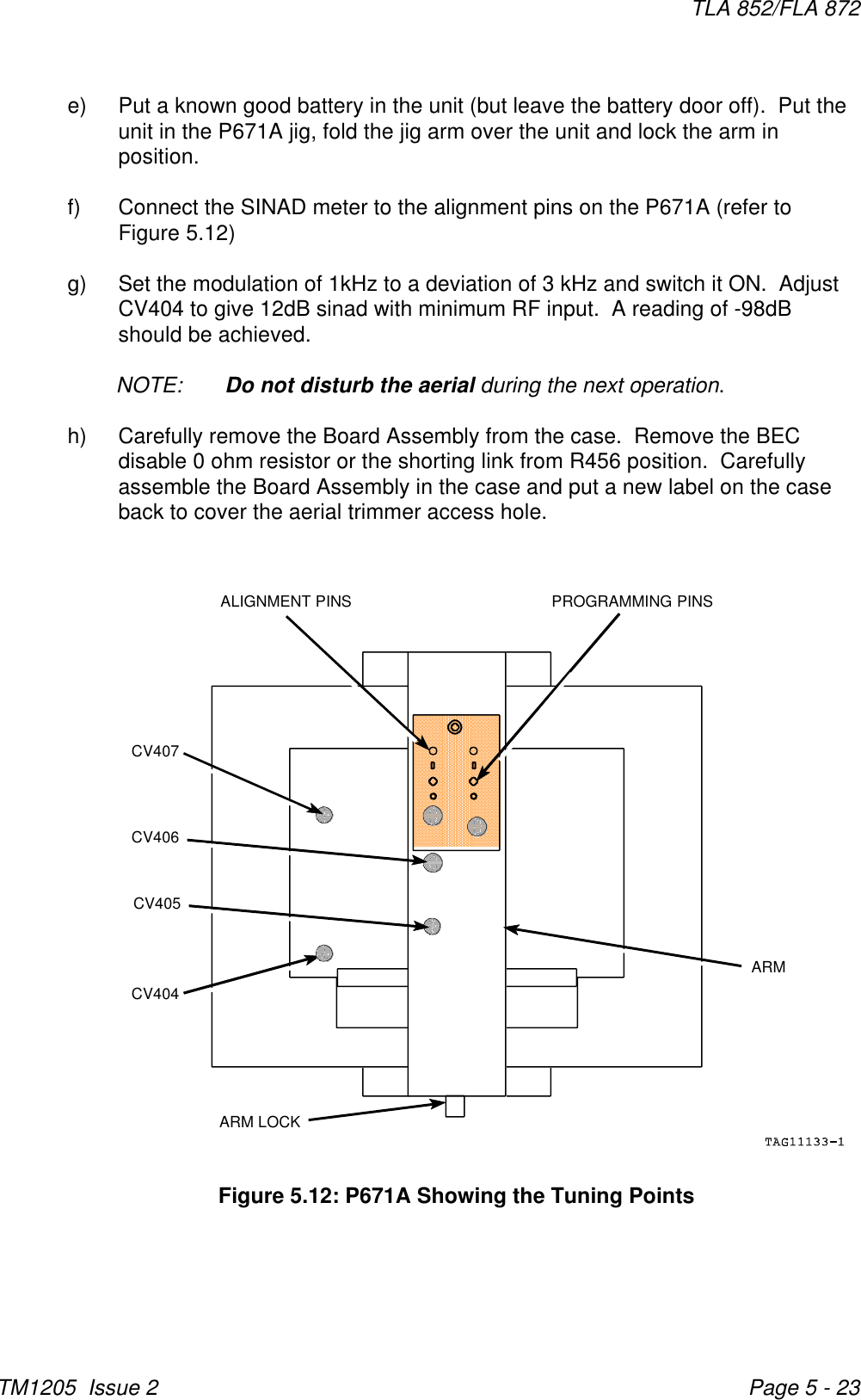 ARMARM LOCKCV404CV406CV407ALIGNMENT PINS PROGRAMMING PINSCV405TLA 852/FLA 872TM1205  Issue 2 Page 5 - 23Figure 5.12: P671A Showing the Tuning Pointse) Put a known good battery in the unit (but leave the battery door off).  Put theunit in the P671A jig, fold the jig arm over the unit and lock the arm inposition.  f) Connect the SINAD meter to the alignment pins on the P671A (refer toFigure 5.12)g) Set the modulation of 1kHz to a deviation of 3 kHz and switch it ON.  AdjustCV404 to give 12dB sinad with minimum RF input.  A reading of -98dBshould be achieved.NOTE: Do not disturb the aerial during the next operation.h) Carefully remove the Board Assembly from the case.  Remove the BECdisable 0 ohm resistor or the shorting link from R456 position.  Carefullyassemble the Board Assembly in the case and put a new label on the caseback to cover the aerial trimmer access hole.
