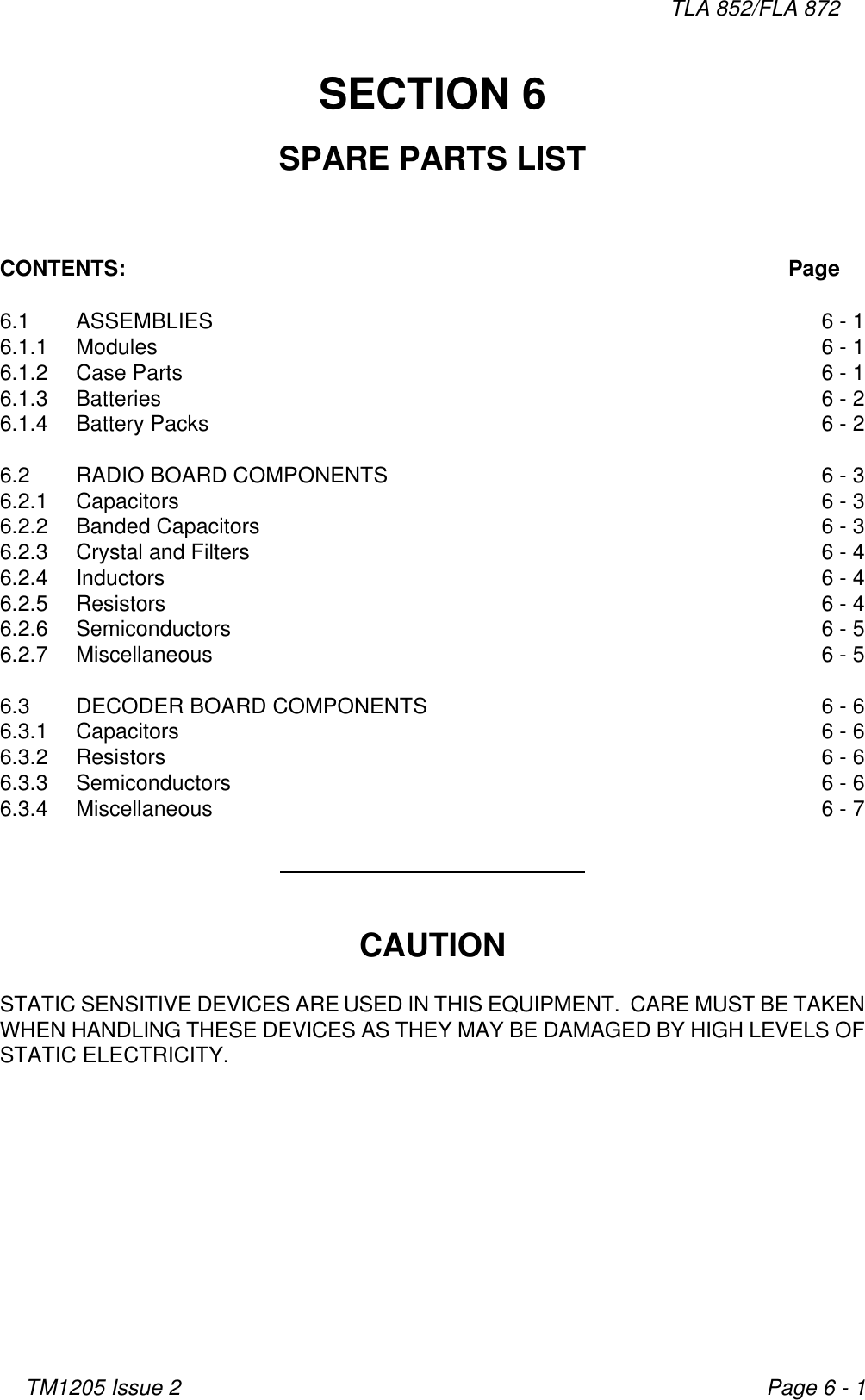 TLA 852/FLA 872TM1205 Issue 2 Page 6 - 1SECTION 6SPARE PARTS LISTCONTENTS: Page6.1 ASSEMBLIES 6 - 16.1.1 Modules 6 - 16.1.2 Case Parts 6 - 16.1.3 Batteries 6 - 26.1.4 Battery Packs 6 - 26.2 RADIO BOARD COMPONENTS 6 - 36.2.1 Capacitors 6 - 36.2.2 Banded Capacitors 6 - 36.2.3 Crystal and Filters 6 - 46.2.4 Inductors 6 - 46.2.5 Resistors 6 - 46.2.6 Semiconductors 6 - 56.2.7 Miscellaneous 6 - 56.3 DECODER BOARD COMPONENTS 6 - 66.3.1 Capacitors 6 - 66.3.2 Resistors 6 - 66.3.3 Semiconductors 6 - 66.3.4 Miscellaneous 6 - 7CAUTIONSTATIC SENSITIVE DEVICES ARE USED IN THIS EQUIPMENT.  CARE MUST BE TAKENWHEN HANDLING THESE DEVICES AS THEY MAY BE DAMAGED BY HIGH LEVELS OFSTATIC ELECTRICITY.
