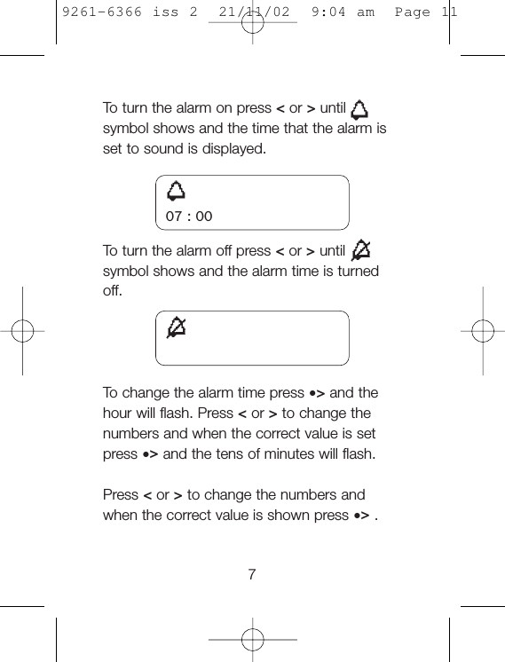 To  turn the alarm on press &lt;or &gt;untilsymbol shows and the time that the alarm isset to sound is displayed.To  turn the alarm off press &lt;or &gt;untilsymbol shows and the alarm time is turnedoff.To  change the alarm time press •&gt;and thehour will flash. Press &lt;or &gt;to change thenumbers and when the correct value is setpress •&gt;and the tens of minutes will flash.Press &lt;or &gt;to change the numbers andwhen the correct value is shown press •&gt;.707 : 009261-6366 iss 2  21/11/02  9:04 am  Page 11