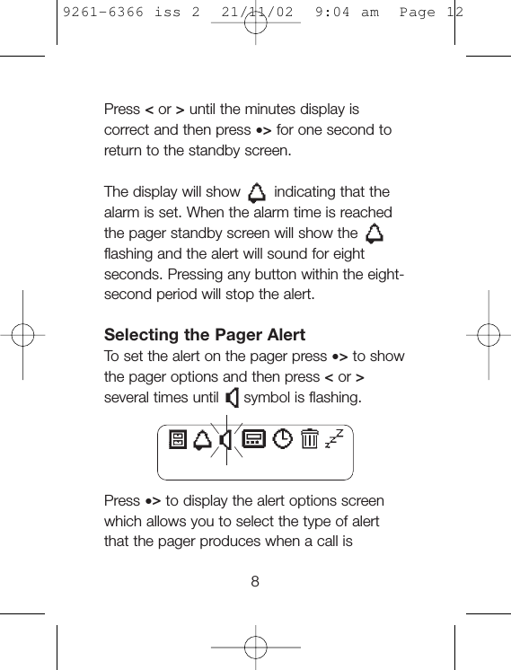 Press &lt;or &gt;until the minutes display iscorrect and then press •&gt;for one second toreturn to the standby screen.The display will show indicating that thealarm is set. When the alarm time is reachedthe pager standby screen will show theflashing and the alert will sound for eightseconds. Pressing any button within the eight-second period will stop the alert.Selecting the Pager AlertTo  set the alert on the pager press •&gt;to showthe pager options and then press &lt;or &gt;several times until symbol is flashing.Press •&gt;to display the alert options screenwhich allows you to select the type of alertthat the pager produces when a call is89261-6366 iss 2  21/11/02  9:04 am  Page 12
