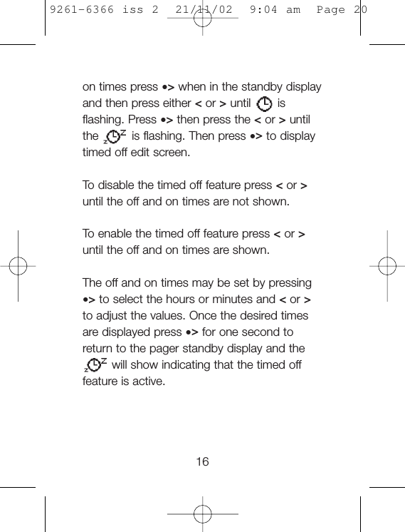 on times press •&gt;when in the standby displayand then press either &lt;or &gt;until isflashing. Press •&gt;then press the &lt;or &gt;untilthe is flashing. Then press •&gt;to displaytimed off edit screen.To  disable the timed off feature press &lt;or &gt;until the off and on times are not shown.To  enable the timed off feature press &lt;or &gt;until the off and on times are shown.The off and on times may be set by pressing•&gt;to select the hours or minutes and &lt;or &gt;to adjust the values. Once the desired timesare displayed press •&gt;for one second toreturn to the pager standby display and thewill show indicating that the timed offfeature is active.169261-6366 iss 2  21/11/02  9:04 am  Page 20