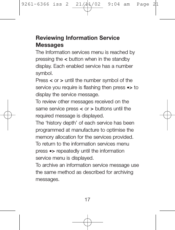 Reviewing Information ServiceMessagesThe Information services menu is reached bypressing the &lt;button when in the standbydisplay. Each enabled service has a numbersymbol.Press &lt;or &gt;until the number symbol of theservice you require is flashing then press •&gt;todisplay the service message.To  review other messages received on thesame service press &lt;or &gt;buttons until therequired message is displayed.The ‘history depth’ of each service has beenprogrammed at manufacture to optimise thememory allocation for the services provided.To  return to the information services menupress •&gt;repeatedly until the informationservice menu is displayed.To  archive an information service message usethe same method as described for archivingmessages.179261-6366 iss 2  21/11/02  9:04 am  Page 21