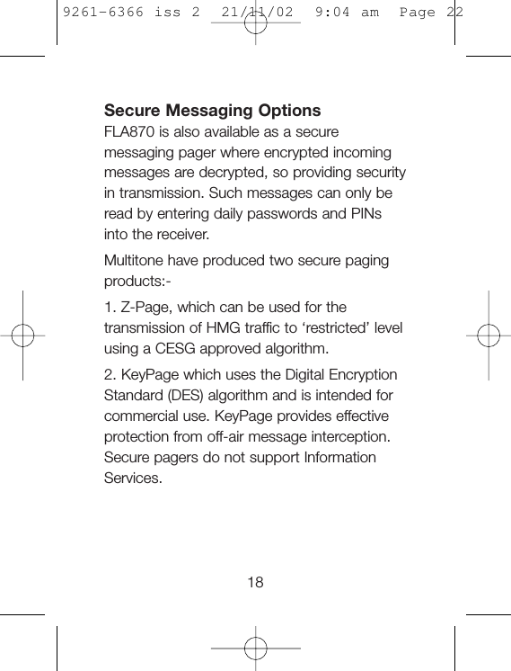 Secure Messaging OptionsFLA870 is also available as a securemessaging pager where encrypted incomingmessages are decrypted, so providing securityin transmission. Such messages can only beread by entering daily passwords and PINsinto the receiver.Multitone have produced two secure pagingproducts:-1. Z-Page, which can be used for thetransmission of HMG traffic to ‘restricted’ levelusing a CESG approved algorithm.2. KeyPage which uses the Digital EncryptionStandard (DES) algorithm and is intended forcommercial use. KeyPage provides effectiveprotection from off-air message interception.Secure pagers do not support InformationServices.189261-6366 iss 2  21/11/02  9:04 am  Page 22