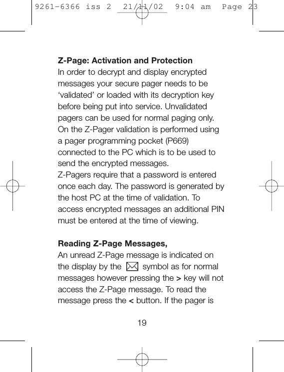 Z-Page: Activation and ProtectionIn order to decrypt and display encryptedmessages your secure pager needs to be‘validated’ or loaded with its decryption keybefore being put into service. Unvalidatedpagers can be used for normal paging only.On the Z-Pager validation is performed usinga pager programming pocket (P669)connected to the PC which is to be used tosend the encrypted messages.Z-Pagers require that a password is enteredonce each day. The password is generated bythe host PC at the time of validation. Toaccess encrypted messages an additional PINmust be entered at the time of viewing.Reading Z-Page Messages,An unread Z-Page message is indicated onthe display by the    symbol as for normalmessages however pressing the &gt;key will notaccess the Z-Page message. To read themessage press the &lt;button. If the pager is199261-6366 iss 2  21/11/02  9:04 am  Page 23