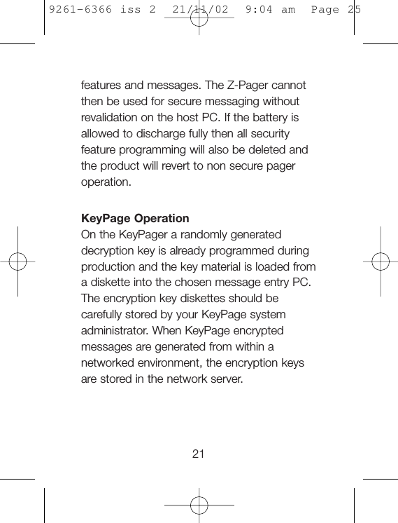 features and messages. The Z-Pager cannotthen be used for secure messaging withoutrevalidation on the host PC. If the battery isallowed to discharge fully then all securityfeature programming will also be deleted andthe product will revert to non secure pageroperation.KeyPage OperationOn the KeyPager a randomly generateddecryption key is already programmed duringproduction and the key material is loaded froma diskette into the chosen message entry PC.The encryption key diskettes should becarefully stored by your KeyPage systemadministrator. When KeyPage encryptedmessages are generated from within anetworked environment, the encryption keysare stored in the network server.219261-6366 iss 2  21/11/02  9:04 am  Page 25