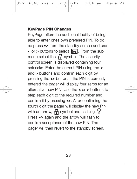 KeyPage PIN ChangesKeyPage offers the additional facility of beingable to enter ones own preferred PIN. To doso press •&gt;from the standby screen and use&lt;or &gt;buttons to select . From the submenu select the symbol. The securitycontrol screen is displayed containing fourasterisks. Enter the current PIN using the &lt;and &gt;buttons and confirm each digit bypressing the •&gt;button. If the PIN is correctlyentered the pager will display four zeros for analternative new PIN. Use the &lt;or &gt;buttons tostep each digit to the required number andconfirm it by pressing •&gt;. After confirming thefourth digit the pager will display the new PINwith an arrow, symbol and flashing .Press •&gt;again and the arrow will flash toconfirm acceptance of the new PIN. Thepager will then revert to the standby screen.239261-6366 iss 2  21/11/02  9:04 am  Page 27