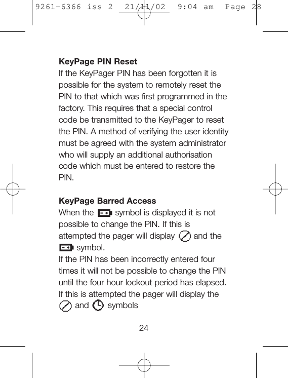 KeyPage PIN ResetIf the KeyPager PIN has been forgotten it ispossible for the system to remotely reset thePIN to that which was first programmed in thefactory. This requires that a special controlcode be transmitted to the KeyPager to resetthe PIN. A method of verifying the user identitymust be agreed with the system administratorwho will supply an additional authorisationcode which must be entered to restore thePIN.KeyPage Barred AccessWhen the symbol is displayed it is notpossible to change the PIN. If this isattempted the pager will display and thesymbol.If the PIN has been incorrectly entered fourtimes it will not be possible to change the PINuntil the four hour lockout period has elapsed.If this is attempted the pager will display the and symbols249261-6366 iss 2  21/11/02  9:04 am  Page 28
