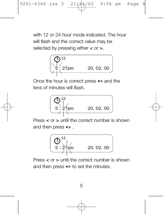 with 12 or 24 hour mode indicated. The hourwill flash and the correct value may beselected by pressing either &lt;or &gt;.Once the hour is correct press •&gt;and thetens of minutes will flash.Press &lt;or &gt;until the correct number is shownand then press •&gt;.Press &lt;or &gt;until the correct number is shownand then press •&gt;to set the minutes.55 : 27pm 20. 02. 00125 : 27pm 20. 02. 00125 : 27pm 20. 02. 00129261-6366 iss 2  21/11/02  9:04 am  Page 9