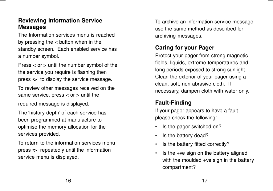 16Reviewing Information ServiceMessagesThe Information services menu is reachedby pressing the &lt; button when in thestandby screen.  Each enabled service hasa number symbol.Press &lt; or &gt; until the number symbol of thethe service you require is flashing thenpress •&gt;  to display the service message.To review other messages received on thesame service, press &lt; or &gt; until therequired message is displayed.The ‘history depth’ of each service hasbeen programmed at manufacture tooptimise the memory allocation for theservices provided.To return to the information services menupress •&gt;  repeatedly until the informationservice menu is displayed.To archive an information service messageuse the same method as described forarchiving messages.Caring for your PagerProtect your pager from strong magneticfields, liquids, extreme temperatures andlong periods exposed to strong sunlight.Clean the exterior of your pager using aclean, soft, non-abrasive cloth.  Ifnecessary, dampen cloth with water only.Fault-FindingIf your pager appears to have a faultplease check the following:•Is the pager switched on?•Is the battery dead?•Is the battery fitted correctly?•Is the +ve sign on the battery alignedwith the moulded +ve sign in the batterycompartment?17