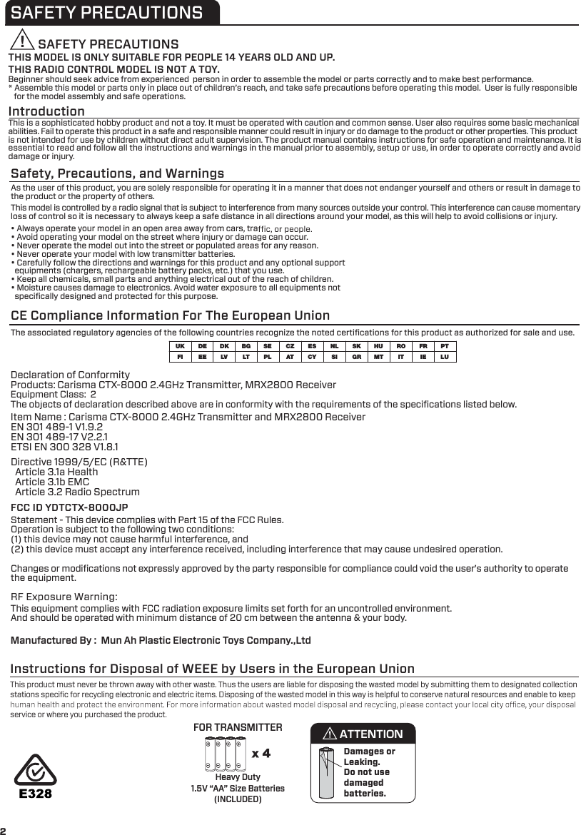SAFETY PRECAUTIONSSAFETY PRECAUTIONSTHIS MODEL IS ONLY SUITABLE FOR PEOPLE 14 YEARS OLD AND UP. THIS RADIO CONTROL MODEL IS NOT A TOY.IntroductionSafety, Precautions, and WarningsBeginner should seek advice from experienced  person in order to assemble the model or parts correctly and to make best performance. * Assemble this model or parts only in place out of children’s reach, and take safe precautions before operating this model.  User is fully responsible    for the model assembly and safe operations.This is a sophisticated hobby product and not a toy. It must be operated with caution and common sense. User also requires some basic mechanical abilities. Fail to operate this product in a safe and responsible manner could result in injury or do damage to the product or other properties. This product is not intended for use by children without direct adult supervision. The product manual contains instructions for safe operation and maintenance. It is essential to read and follow all the instructions and warnings in the manual prior to assembly, setup or use, in order to operate correctly and avoid damage or injury. As the user of this product, you are solely responsible for operating it in a manner that does not endanger yourself and others or result in damage to the product or the property of others.This model is controlled by a radio signal that is subject to interference from many sources outside your control. This interference can cause momentary loss of control so it is necessary to always keep a safe distance in all directions around your model, as this will help to avoid collisions or injury.• Always operate your model in an open area away from cars, tra• Avoid operating your model on the street where injury or damage can occur.• Never operate the model out into the street or populated areas for any reason.• Never operate your model with low transmitter batteries.• Carefully follow the directions and warnings for this product and any optional support   equipments (chargers, rechargeable battery packs, etc.) that you use.• Keep all chemicals, small parts and anything electrical out of the reach of children.• Moisture causes damage to electronics. Avoid water exposure to all equipments not   speciﬁcally designed and protected for this purpose.The associated regulatory agencies of the following countries recognize the noted certiﬁcations for this product as authorized for sale and use. UKFICZATNL FRDEEESKIT LUDKLVHUESMTBGLTRO PTCYSEPL SI IEGRCE Compliance Information For The European UnionDeclaration of Conformity Products: Carisma CTX-8000 2.4GHz Transmitter, MRX2800 ReceiverEquipment Class:  2 The objects of declaration described above are in conformity with the requirements of the speciﬁcations listed below.Manufactured By :  Mun Ah Plastic Electronic Toys Company.,Ltd     Statement - This device complies with Part 15 of the FCC Rules. Operation is subject to the following two conditions: (1) this device may not cause harmful interference, and(2) this device must accept any interference received, including interference that may cause undesired operation.      Changes or modiﬁcations not expressly approved by the party responsible for compliance could void the user’s authority to operate the equipment.  FCC ID YDTCTX-8000JPItem Name : Carisma CTX-8000 2.4GHz Transmitter and MRX2800 Receiver EN 301 489-1 V1.9.2EN 301 489-17 V2.2.1ETSI EN 300 328 V1.8.1Directive 1999/5/EC (R&amp;TTE)  Article 3.1a Health  Article 3.1b EMC  Article 3.2 Radio SpectrumRF Exposure Warning:This equipment complies with FCC radiation exposure limits set forth for an uncontrolled environment.And should be operated with minimum distance of 20 cm between the antenna &amp; your body.FOR TRANSMITTERDamages or Leaking.Do not usedamagedbatteries.x 4This product must never be thrown away with other waste. Thus the users are liable for disposing the wasted model by submitting them to designated collection stations speciﬁc for recycling electronic and electric items. Disposing of the wasted model in this way is helpful to conserve natural resources and enable to keep service or where you purchased the product.Instructions for Disposal of WEEE by Users in the European UnionHeavy Duty1.5V “AA” Size Batteries(INCLUDED)ATTENTION2