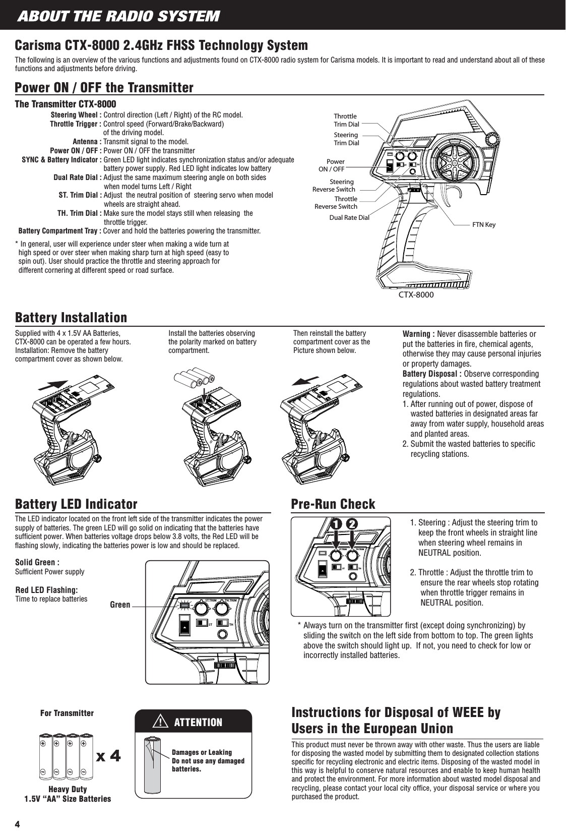 Carisma CTX-8000 2.4GHz FHSS Technology SystemThe following is an overview of the various functions and adjustments found on CTX-8000 radio system for Carisma models. It is important to read and understand about all of these functions and adjustments before driving.Power ON / OFF the Transmitter* In general, user will experience under steer when making a wide turn at   high speed or over steer when making sharp turn at high speed (easy to  spin out). User should practice the throttle and steering approach for   different cornering at different speed or road surface.The Transmitter CTX-8000Steering Wheel : Control direction (Left / Right) of the RC model.Throttle Trigger : Control speed (Forward/Brake/Backward)of the driving model.Antenna : Transmit signal to the model.                  Power ON / OFF : Power ON / OFF the transmitterSYNC &amp; Battery Indicator : Green LED light indicates synchronization status and/or adequate battery power supply. Red LED light indicates low battery      Dual Rate Dial : Adjust the same maximum steering angle on both sides                                                when model turns Left / Right ST. Trim Dial : Adjust  the neutral position of  steering servo when model                                               wheels are straight ahead.                      TH. Trim Dial : Make sure the model stays still when releasing  the                                               throttle trigger. Battery Compartment Tray : Cover and hold the batteries powering the transmitter. Battery Installation Supplied with 4 x 1.5V AA Batteries, CTX-8000 can be operated a few hours.  Installation: Remove the battery compartment cover as shown below.Install the batteries observing the polarity marked on battery compartment.Then reinstall the battery compartment cover as the Picture shown below.Warning : Never disassemble batteries or put the batteries in ﬁre, chemical agents, otherwise they may cause personal injuries or property damages.Battery Disposal : Observe corresponding regulations about wasted battery treatment regulations. 1. After running out of power, dispose of    wasted batteries in designated areas far    away from water supply, household areas    and planted areas.2. Submit the wasted batteries to speciﬁc    recycling stations. Battery LED Indicator Pre-Run CheckSolid Green : Sufﬁcient Power supplyGreen1. Steering : Adjust the steering trim to     keep the front wheels in straight line    when steering wheel remains in    NEUTRAL position.2. Throttle : Adjust the throttle trim to     ensure the rear wheels stop rotating     when throttle trigger remains in     NEUTRAL position.For TransmitterDamages or LeakingDo not use any damagedbatteries.x 4This product must never be thrown away with other waste. Thus the users are liable for disposing the wasted model by submitting them to designated collection stations speciﬁc for recycling electronic and electric items. Disposing of the wasted model in this way is helpful to conserve natural resources and enable to keep human health and protect the environment. For more information about wasted model disposal and recycling, please contact your local city ofﬁce, your disposal service or where you purchased the product.Instructions for Disposal of WEEE by Users in the European UnionHeavy Duty1.5V “AA” Size BatteriesATTENTIONCTX-8000Dual Rate DialPowerON / OFFSteering Trim Dial Throttle Trim Dial FTN KeyThrottle Reverse SwitchSteering Reverse SwitchST.TRIM TH.TRIMST THST.TRIM TH.TRIMST THST.TRIM TH.TRIMST THThe LED indicator located on the front left side of the transmitter indicates the powersupply of batteries. The green LED will go solid on indicating that the batteries havesufﬁcient power. When batteries voltage drops below 3.8 volts, the Red LED will beﬂashing slowly, indicating the batteries power is low and should be replaced.Red LED Flashing:Time to replace batteries* Always turn on the transmitter ﬁrst (except doing synchronizing) by   sliding the switch on the left side from bottom to top. The green lights   above the switch should light up.  If not, you need to check for low or   incorrectly installed batteries.