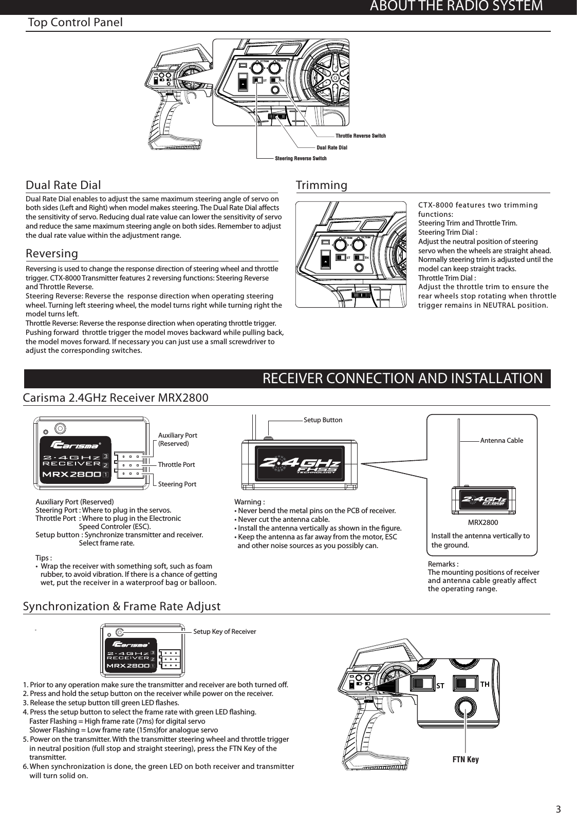 Steering Reverse SwitchST.TRIM TH.TRIMST THST.TRIM TH.TRIMST THThrottle Reverse SwitchDual Rate DialST.TRIM TH.TRIMST THABOUT THE RADIO SYSTEMRECEIVER CONNECTION AND INSTALLATIONTop Control Panel ReversingReversing is used to change the response direction of steering wheel and throttle trigger. CTX-8000 Transmitter features 2 reversing functions: Steering Reverse and Throttle Reverse.Steering Reverse: Reverse the  response direction when operating steering wheel. Turning left steering wheel, the model turns right while turning right the model turns left.Throttle Reverse: Reverse the response direction when operating throttle trigger. Pushing forward  throttle trigger the model moves backward while pulling back, the model moves forward. If necessary you can just use a small screwdriver to adjust the corresponding switches.CTX-8000 features two trimming functions:Steering Trim and Throttle Trim.Steering Trim Dial : Adjust the neutral position of steering servo when the wheels are straight ahead. Normally steering trim is adjusted until the model can keep straight tracks.Throttle Trim Dial : Adjust the throttle trim to ensure therear wheels stop rotating when throttletrigger remains in NEUTRAL position.Trimming Dual Rate Dial enables to adjust the same maximum steering angle of servo on both sides (Left and Right) when model makes steering. The Dual Rate Dial aﬀects the sensitivity of servo. Reducing dual rate value can lower the sensitivity of servo and reduce the same maximum steering angle on both sides. Remember to adjustthe dual rate value within the adjustment range.Dual Rate Dial 1. Prior to any operation make sure the transmitter and receiver are both turned oﬀ.2. Press and hold the setup button on the receiver while power on the receiver.3. Release the setup button till green LED ﬂashes.4. Press the setup button to select the frame rate with green LED ﬂashing.     Faster Flashing = High frame rate (7ms) for digital servo    Slower Flashing = Low frame rate (15ms)for analogue servo5. Power on the transmitter. With the transmitter steering wheel and throttle trigger    in neutral position (full stop and straight steering), press the FTN Key of the    transmitter.6. When synchronization is done, the green LED on both receiver and transmitter    will turn solid on. Synchronization &amp; Frame Rate AdjustSetup Key of ReceiverCarisma 2.4GHz Receiver MRX2800Remarks : The mounting positions of receiver and antenna cable greatly aﬀect the operating range.Install the antenna vertically to the ground.Auxiliary Port (Reserved)Steering Port : Where to plug in the servos. Throttle Port  : Where to plug in the Electronic                           Speed Controler (ESC).Setup button : Synchronize transmitter and receiver.                          Select frame rate.Steering PortThrottle PortAuxiliary Port (Reserved)Warning : • Never bend the metal pins on the PCB of receiver.• Never cut the antenna cable.• Install the antenna vertically as shown in the ﬁgure.• Keep the antenna as far away from the motor, ESC   and other noise sources as you possibly can.Setup ButtonAntenna CableMRX2800Tips :•  Wrap the receiver with something soft, such as foam    rubber, to avoid vibration. If there is a chance of getting   wet, put the receiver in a waterproof bag or balloon.3ST.TRIM TH.TRIMST THST.TRIM TH.TRIMST THST.TRIM TH.TRIMST THFTN Key