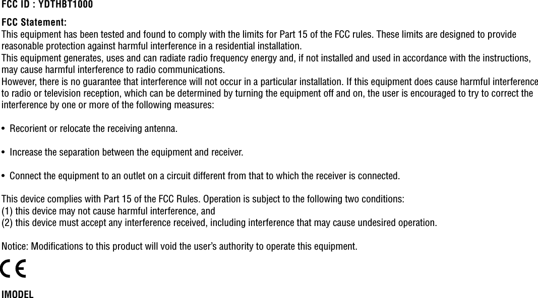 IMODELThis equipment has been tested and found to comply with the limits for Part 15 of the FCC rules. These limits are designed to providereasonable protection against harmful interference in a residential installation.This equipment generates, uses and can radiate radio frequency energy and, if not installed and used in accordance with the instructions,may cause harmful interference to radio communications.However, there is no guarantee that interference will not occur in a particular installation. If this equipment does cause harmful interferenceto radio or television reception, which can be determined by turning the equipment off and on, the user is encouraged to try to correct theinterference by one or more of the following measures:•  Recorient or relocate the receiving antenna.•  Increase the separation between the equipment and receiver.•  Connect the equipment to an outlet on a circuit different from that to which the receiver is connected.This device complies with Part 15 of the FCC Rules. Operation is subject to the following two conditions: (1) this device may not cause harmful interference, and(2) this device must accept any interference received, including interference that may cause undesired operation.Notice: Modiﬁcations to this product will void the user’s authority to operate this equipment. FCC Statement:FCC ID : YDTHBT1000