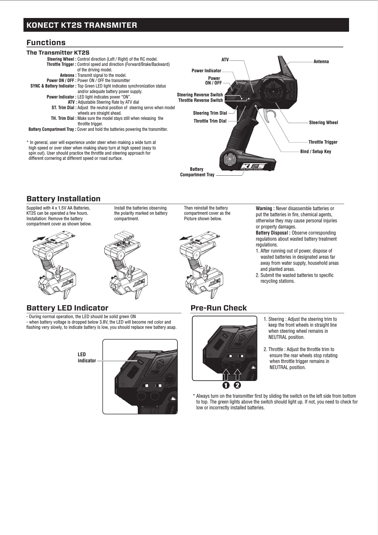 Battery Compartment TraySteering Trim Dial * In general, user will experience under steer when making a wide turn at   high speed or over steer when making sharp turn at high speed (easy to  spin out). User should practice the throttle and steering approach for   different cornering at different speed or road surface.Battery Installation KONECT KT2S TRANSMITERFunctionsThe Transmitter KT2S                      Steering Wheel : Control direction (Left / Right) of the RC model.                          Throttle Trigger : Control speed and direction (Forward/Brake/Backward)                                               of the driving model.          Antenna : Transmit signal to the model.                  Power ON / OFF : Power ON / OFF the transmitter   SYNC &amp; Battery Indicator : Top Green LED light indicates synchronization status                                                and/or adequate battery power supply.                    Power Indicator : LED light indicates power “ON”.                                      ATV : Adjustable Steering Rate by ATV dial                       ST. Trim Dial : Adjust  the neutral position of  steering servo when model                                               wheels are straight ahead.                      TH. Trim Dial : Make sure the model stays still when releasing  the                                               throttle trigger. Battery Compartment Tray : Cover and hold the batteries powering the transmitter. Supplied with 4 x 1.5V AA Batteries, KT2S can be operated a few hours.  Installation: Remove the battery compartment cover as shown below.Install the batteries observing the polarity marked on battery compartment.Then reinstall the battery compartment cover as the Picture shown below.Warning : Never disassemble batteries or put the batteries in ﬁre, chemical agents, otherwise they may cause personal injuries or property damages.Battery Disposal : Observe corresponding regulations about wasted battery treatment regulations. 1. After running out of power, dispose of    wasted batteries in designated areas far    away from water supply, household areas    and planted areas.2. Submit the wasted batteries to speciﬁc    recycling stations. Battery LED Indicator- During normal operation, the LED should be solid green ON- when battery voltage is dropped below 3.8V, the LED will become red color and ﬂashing very slowly, to indicate battery is low, you should replace new battery asap.Pre-Run CheckSteering WheelThrottle TriggerThrottle Trim Dial Bind / Setup KeyAntennaPower Indicator ATVPowerON / OFF * Always turn on the transmitter ﬁrst by sliding the switch on the left side from bottom   to top. The green lights above the switch should light up. If not, you need to check for   low or incorrectly installed batteries.1. Steering : Adjust the steering trim to     keep the front wheels in straight line    when steering wheel remains in    NEUTRAL position.2. Throttle : Adjust the throttle trim to     ensure the rear wheels stop rotating     when throttle trigger remains in     NEUTRAL position.LED indicatorThrottle Reverse SwitchSteering Reverse Switch