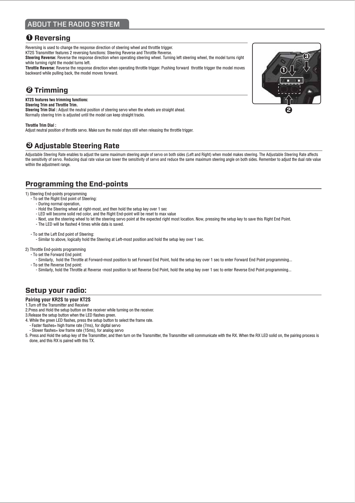 ReversingReversing is used to change the response direction of steering wheel and throttle trigger. KT2S Transmitter features 2 reversing functions: Steering Reverse and Throttle Reverse.Steering Reverse: Reverse the response direction when operating steering wheel. Turning left steering wheel, the model turns right while turning right the model turns left.Throttle Reverse: Reverse the response direction when operating throttle trigger. Pushing forward  throttle trigger the model moves backward while pulling back, the model moves forward. ABOUT THE RADIO SYSTEM321123Programming the End-pointsSetup your radio:Pairing your KR2S to your KT2S1.Turn off the Transmitter and Receiver 2.Press and Hold the setup button on the receiver while turning on the receiver. 3.Release the setup button when the LED ﬂashes green. 4. While the green LED ﬂashes, press the setup button to select the frame rate.     - Faster ﬂashes= high frame rate (7ms), for digital servo    - Slower ﬂashes= low frame rate (15ms), for analog servo5. Press and Hold the setup key of the Transmitter, and then turn on the Transmitter, the Transmitter will communicate with the RX. When the RX LED solid on, the pairing process is     done, and this RX is paired with this TX.Trimming KT2S features two trimming functions:Steering Trim and Throttle Trim.Steering Trim Dial : Adjust the neutral position of steering servo when the wheels are straight ahead. Normally steering trim is adjusted until the model can keep straight tracks.Throttle Trim Dial : Adjust neutral position of throttle servo. Make sure the model stays still when releasing the throttle trigger.Adjustable Steering Rate enables to adjust the same maximum steering angle of servo on both sides (Left and Right) when model makes steering. The Adjustable Steering Rate affects the sensitivity of servo. Reducing dual rate value can lower the sensitivity of servo and reduce the same maximum steering angle on both sides. Remember to adjust the dual rate value within the adjustment range.Adjustable Steering Rate1) Steering End-points programming     - To set the Right End point of Steering:          - During normal operation,          - Hold the Steering wheel at right-most, and then hold the setup key over 1 sec          - LED will become solid red color, and the Right End-point will be reset to max value          - Next, use the steering wheel to let the steering servo point at the expected right most location. Now, pressing the setup key to save this Right End Point.          - The LED will be ﬂashed 4 times while data is saved.      - To set the Left End point of Steering:          - Similar to above, logically hold the Steering at Left-most position and hold the setup key over 1 sec.2) Throttle End-points programming     - To set the Forward End point:          - Similarly,  hold the Throttle at Forward-most position to set Forward End Point, hold the setup key over 1 sec to enter Forward End Point programming...     - To set the Reverse End point:          - Similarly, hold the Throttle at Reverse -most position to set Reverse End Point, hold the setup key over 1 sec to enter Reverse End Point programming... 