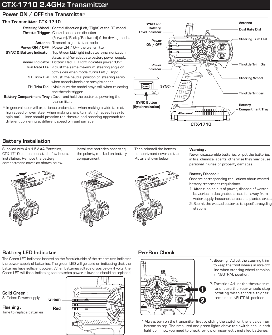 CTX-1710 2.4GHz TransmitterST.TRIMTH.TRIMCTX-1710Battery Compartment TraySteering Trim Dial Dual Rate Dial * In general, user will experience under steer when making a wide turn at   high speed or over steer when making sharp turn at high speed (easy to   spin out).  User should practice the throttle and steering approach for   different cornering at different speed or road surface.Battery Installation SYNCPower ON / OFF the TransmitterST.TRIMTH.TRIMThe Transmitter CTX-1710              Steering Wheel  : Control direction (Left/Right) of the RC model.                    Throttle Trigger : Control speed and direction                                                     (Forward/Brake/Backward)of the driving model.                Antenna : Transmit signal to the model.                  Power ON / OFF  : Power ON / OFF the transmitter   SYNC &amp; Battery Indicator  : Top Green LED light indicates synchronization                                                  status and/or adequate battery power supply.              Power Indicator : Bottom Red LED light indicates power “ON”.               Dual Rate Dial : Adjust the same maximum steering angle on                                                  both sides when model turns Left / Right          ST. Trim Dial : Adjust  the neutral position of  steering servo                                                  when model wheels are straight ahead.          TH. Trim Dial : Make sure the model stays still when releasing                                                   the throttle trigger. Battery Compartment Tray : Cover and hold the batteries powering the                                                    transmitter. Supplied with 4 x 1.5V AA Batteries, CTX-1710 can be operated a few hours.  Installation: Remove the battery compartment cover as shown below.Install the batteries observing the polarity marked on battery compartment.Then reinstall the battery compartment cover as the Picture shown below.Warning : Never disassemble batteries or put the batteries in fire, chemical agents, otherwise they may cause personal injuries or property damages.Battery Disposal :Observe corresponding regulations about wasted battery treatment regulations. 1. After running out of power, dispose of wasted    batteries in designated areas far away from    water supply, household areas and planted areas.2. Submit the wasted batteries to specific recycling    stations. Battery LED IndicatorThe Green LED indicator located on the front left side of the transmitter indicates the power supply of batteries. The green LED will go solid on indicating that the batteries have sufficient power. When batteries voltage drops below 4 volts, the Green LED will flash, indicating the batteries power is low and should be replaced.  Pre-Run CheckSolid Green : Sufficient Power supplyFlashing : Time to replace batteriesSteering WheelThrottle TriggerThrottle Trim Dial AntennaSYNC andBattery Level IndicatorPowerIndicatorPowerON / OFFGreenRedSYNCSYNC Button(Synchronization)* Always turn on the transmitter first by sliding the switch on the left side from   bottom to top. The small red and green lights above the switch should both   light up. If not, you need to check for low or incorrectly installed batteries.1. Steering : Adjust the steering trim    to keep the front wheels in straight    line when steering wheel remains    in NEUTRAL position.2. Throttle : Adjust the throttle trim     to ensure the rear wheels stop     rotating when throttle trigger     remains in NEUTRAL position.