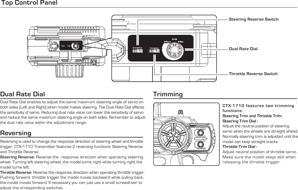 Top Control Panel Steering Reverse SwitchDual Rate DialThrottle Reverse SwitchReversingReversing is used to change the response direction of steering wheel and throttle trigger. CTX-1710 Transmitter features 2 reversing functions: Steering Reverse and Throttle Reverse.Steering Reverse: Reverse the  response direction when operating steering wheel. Turning left steering wheel, the model turns right while turning right the model turns left.Throttle Reverse: Reverse the response direction when operating throttle trigger. Pushing forward  throttle trigger the model moves backward while pulling back, the model moves forward. If necessary you can just use a small screwdriver to adjust the orresponding switches.CTX-1710 features two trimming functions:Steering Trim and Throttle Trim.Steering Trim Dial : Adjust the neutral position of steering servo when the wheels are straight ahead. Normally steering trim is adjusted until the model can keep straight tracks.Throttle Trim Dial : Adjust neutral position of throttle servo. Make sure the model stays still when releasing the throttle trigger.Trimming Dual Rate Dial enables to adjust the same maximum steering angle of servo on both sides (Left and Right) when model makes steering. The Dual Rate Dial affects the sensitivity of servo. Reducing dual rate value can lower the sensitivity of servo and reduce the same maximum steering angle on both sides. Remember to adjustthe dual rate value within the adjustment range.Dual Rate Dial ST.TRIMTH.TRIM