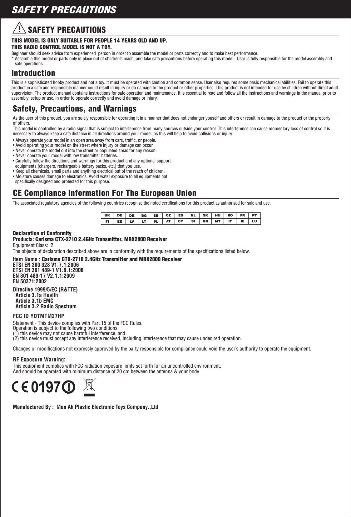 2SAFETY PRECAUTIONSSAFETY PRECAUTIONSTHIS MODEL IS ONLY SUITABLE FOR PEOPLE 14 YEARS OLD AND UP. THIS RADIO CONTROL MODEL IS NOT A TOY.IntroductionSafety, Precautions, and WarningsBeginner should seek advice from experienced  person in order to assemble the model or parts correctly and to make best performance. * Assemble this model or parts only in place out of children’s reach, and take safe precautions before operating this model.  User is fully responsible for the model assembly and    safe operations.This is a sophisticated hobby product and not a toy. It must be operated with caution and common sense. User also requires some basic mechanical abilities. Fail to operate this product in a safe and responsible manner could result in injury or do damage to the product or other properties. This product is not intended for use by children without direct adult supervision. The product manual contains instructions for safe operation and maintenance. It is essential to read and follow all the instructions and warnings in the manual prior to assembly, setup or use, in order to operate correctly and avoid damage or injury. As the user of this product, you are solely responsible for operating it in a manner that does not endanger youself and others or result in damage to the product or the property of others.This model is controlled by a radio signal that is subject to interference from many sources outside your control. This interference can cause momentary loss of control so it is necessary to always keep a safe distance in all directions around your model, as this will help to avoid collisions or injury.• Always operate your model in an open area away from cars, trafﬁc, or people.• Avoid operating your model on the street where injury or damage can occur.• Never operate the model out into the street or populated areas for any reason.• Never operate your model with low transmitter batteries.• Carefully follow the directions and warnings for this product and any optional support   equipments (chargers, rechargeable battery packs, etc.) that you use.• Keep all chemicals, small parts and anything electrical out of the reach of children.• Moisture causes damage to electronics. Avoid water exposure to all equipments not   speciﬁcally designed and protected for this purpose.The associated regulatory agencies of the following countries recognize the noted certiﬁcations for this product as authorized for sale and use. UKFICZATNL FRDEEESKIT LUDKLVHUESMTBGLTRO PTCYSEPL SI IEGRCE Compliance Information For The European UnionDeclaration of Conformity Products: Carisma CTX-2710 2.4GHz Transmitter, MRX2800 ReceiverEquipment Class:  2 The objects of declaration described above are in conformity with the requirements of the speciﬁcations listed below.Manufactured By :  Mun Ah Plastic Electronic Toys Company.,Ltd     Statement - This device complies with Part 15 of the FCC Rules. Operation is subject to the following two conditions: (1) this device may not cause harmful interference, and(2) this device must accept any interference received, including interference that may cause undesired operation.      Changes or modiﬁcations not expressly approved by the party responsible for compliance could void the user’s authority to operate the equipment.  FCC ID YDTMTM27HPRF Exposure Warning:This equipment complies with FCC radiation exposure limits set forth for an uncontrolled environment.And should be operated with minimum distance of 20 cm between the antenna &amp; your body.Item Name : Carisma CTX-2710 2.4GHz Transmitter and MRX2800 Receiver ETSI EN 300 328 V1.7.1:2006ETSI EN 301 489-1 V1.8.1:2008EN 301 489-17 V2.1.1:2009 EN 50371:2002Directive 1999/5/EC (R&amp;TTE)  Article 3.1a Health  Article 3.1b EMC  Article 3.2 Radio Spectrum